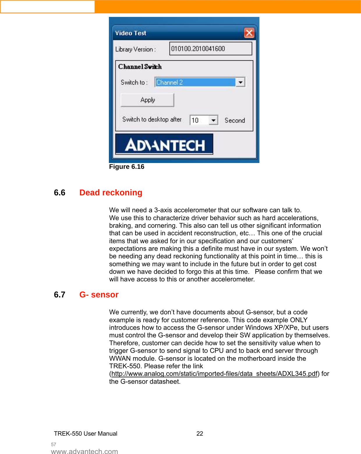  57 www.advantech.com  Figure 6.16    6.6Dead reckoning We will need a 3-axis accelerometer that our software can talk to.   We use this to characterize driver behavior such as hard accelerations, braking, and cornering. This also can tell us other significant information that can be used in accident reconstruction, etc… This one of the crucial items that we asked for in our specification and our customers’ expectations are making this a definite must have in our system. We won’t be needing any dead reckoning functionality at this point in time… this is something we may want to include in the future but in order to get cost down we have decided to forgo this at this time.   Please confirm that we will have access to this or another accelerometer.  6.7G- sensor   We currently, we don’t have documents about G-sensor, but a code example is ready for customer reference. This code example ONLY introduces how to access the G-sensor under Windows XP/XPe, but users must control the G-sensor and develop their SW application by themselves. Therefore, customer can decide how to set the sensitivity value when to trigger G-sensor to send signal to CPU and to back end server through WWAN module. G-sensor is located on the motherboard inside the TREK-550. Please refer the link (http://www.analog.com/static/imported-files/data_sheets/ADXL345.pdf) for the G-sensor datasheet.      TREK-550 User Manual22 