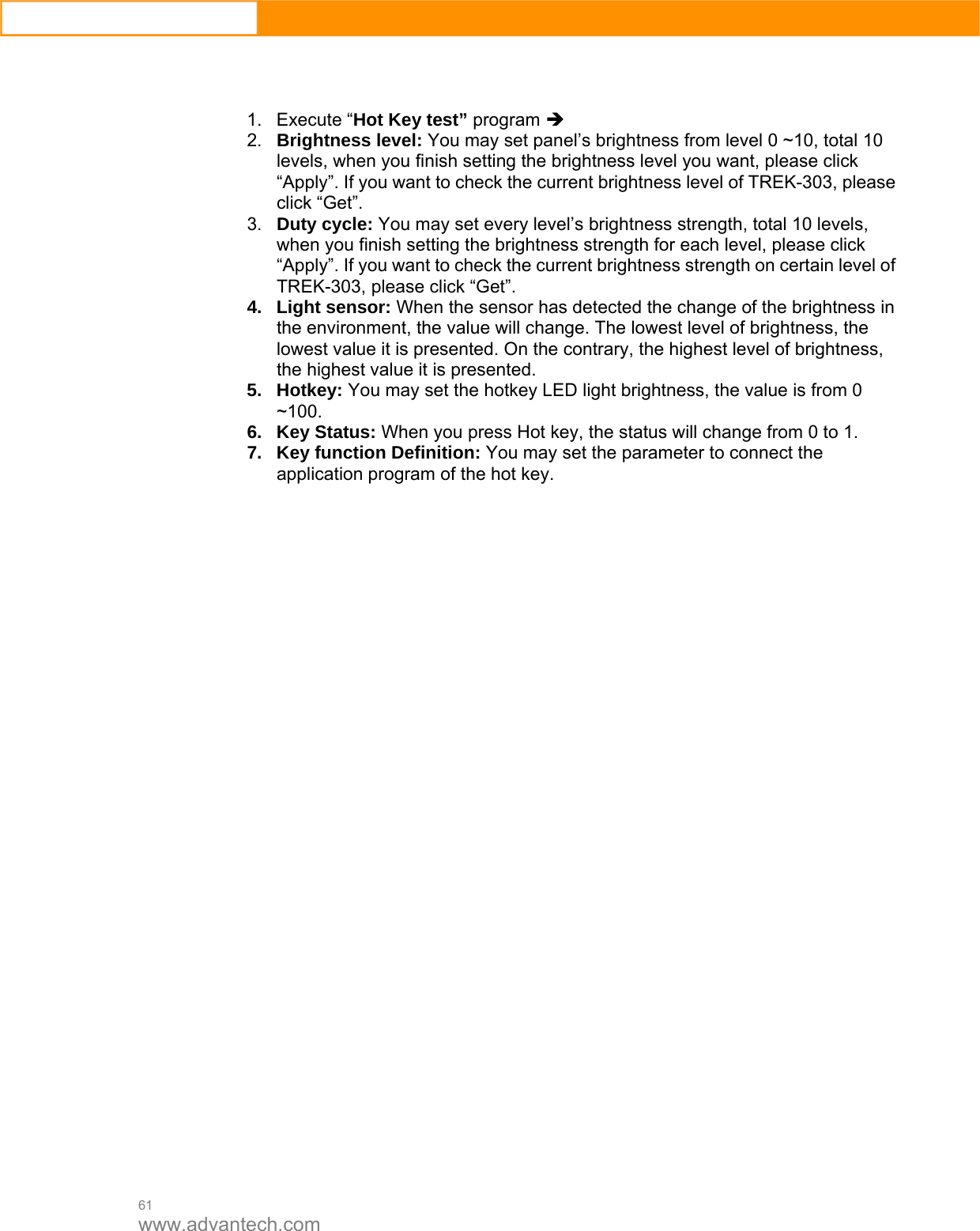  61 www.advantech.com    1. Execute “Hot Key test” program Î  2.  Brightness level: You may set panel’s brightness from level 0 ~10, total 10 levels, when you finish setting the brightness level you want, please click “Apply”. If you want to check the current brightness level of TREK-303, please click “Get”.   3.  Duty cycle: You may set every level’s brightness strength, total 10 levels, when you finish setting the brightness strength for each level, please click “Apply”. If you want to check the current brightness strength on certain level of TREK-303, please click “Get”.   4. Light sensor: When the sensor has detected the change of the brightness in the environment, the value will change. The lowest level of brightness, the lowest value it is presented. On the contrary, the highest level of brightness, the highest value it is presented.   5. Hotkey: You may set the hotkey LED light brightness, the value is from 0 ~100.   6. Key Status: When you press Hot key, the status will change from 0 to 1.   7.  Key function Definition: You may set the parameter to connect the application program of the hot key.                         