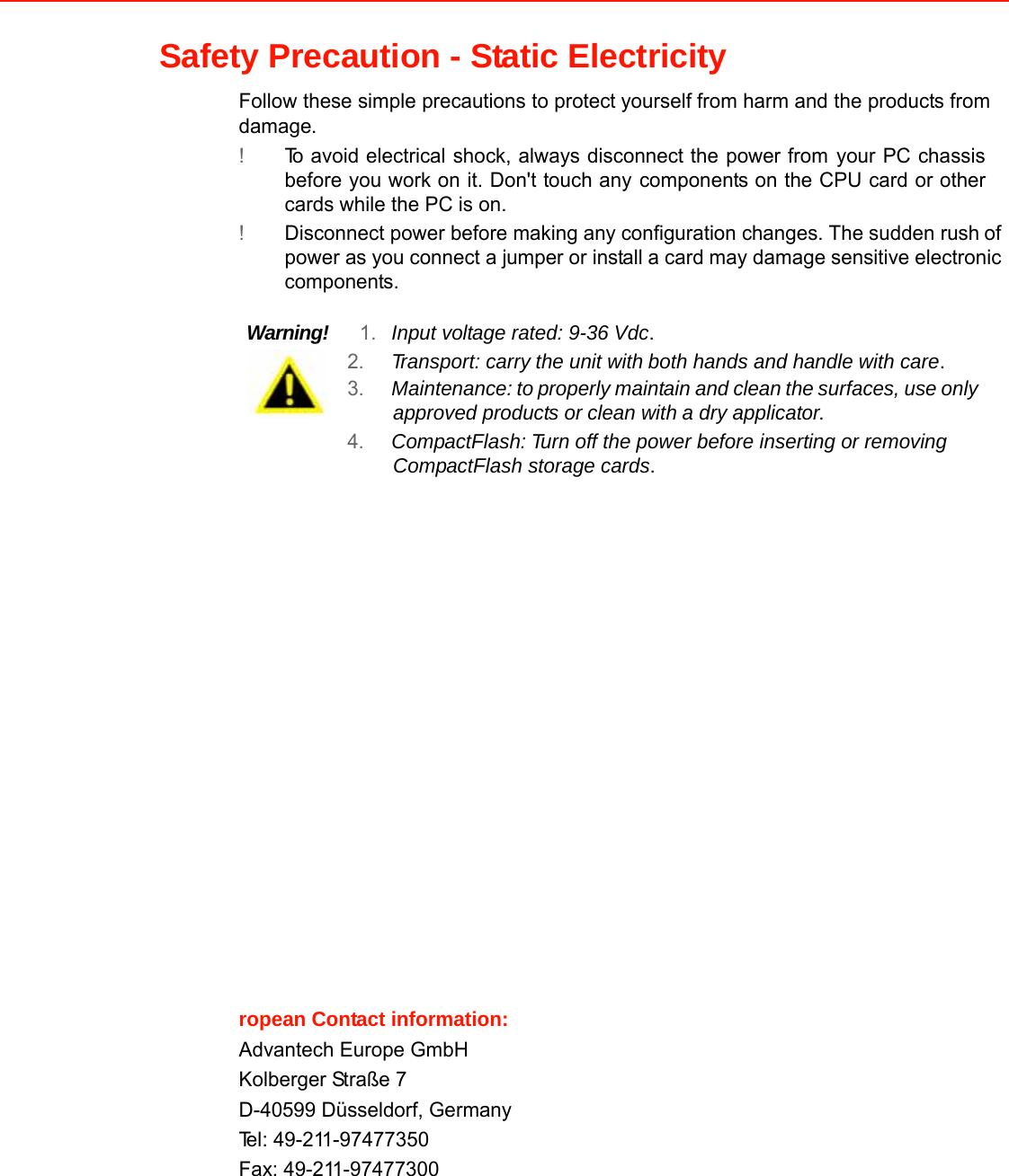 Safety Precaution - Static Electricity  Follow these simple precautions to protectyourselffrom harm and the products fromdamage. !To avoid electrical shock, always disconnect the power fromyour PC chassisbefore you work on it. Don&apos;t touch anycomponents on the CPU card or othercards while the PC is on. !Disconnect power before making any configuration changes. The sudden rushof power as you connect a jumper or installa card may damage sensitive electronic components.   Warning!1.Input voltage rated: 9-36 Vdc. 2.Transport: carrythe unit withboth hands and handle with care. 3.Maintenance:toproperly maintain and cleanthesurfaces, use onlyapproved products orclean witha dry applicator. 4.CompactFlash:Turn off the power before inserting or removing CompactFlash storage cards.                             ropean Contact information:Advantech Europe GmbHKolberger Straße 7  D-40599 Düsseldorf, Germany  Tel: 49-211-97477350 Fax: 49-211-97477300           