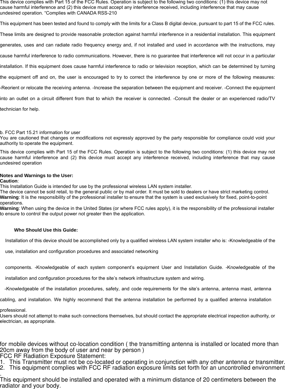 This device complies with Part 15 of the FCC Rules. Operation is subject to the following two conditions: (1) this device may not cause harmful interference and (2) this device must accept any interference received, including interference that may cause undesired operation. “Complies with CANADA RSS-210 This equipment has been tested and found to comply with the limits for a Class B digital device, pursuant to part 15 of the FCC rules. These limits are designed to provide reasonable protection against harmful interference in a residential installation. This equipment generates, uses and can radiate radio frequency energy and, if not installed and used in accordance with the instructions, may cause harmful interference to radio communications. However, there is no guarantee that interference will not occur in a particular installation. If this equipment does cause harmful interference to radio or television reception, which can be determined by turning the equipment off and on, the user is encouraged to try to correct the interference by one or more of the following measures: -Reorient or relocate the receiving antenna. -Increase the separation between the equipment and receiver. -Connect the equipment into an outlet on a circuit different from that to which the receiver is connected. -Consult the dealer or an experienced radio/TV technician for help.   b. FCC Part 15.21 information for user You are cautioned that changes or modifications not expressly approved by the party responsible for compliance could void your authority to operate the equipment.   This device complies with Part 15 of the FCC Rules. Operation is subject to the following two conditions: (1) this device may not cause harmful interference and (2) this device must accept any interference received, including interference that may cause undesired operation   Notes and Warnings to the User: Caution:  This Installation Guide is intended for use by the professional wireless LAN system installer. The device cannot be sold retail, to the general public or by mail order. It must be sold to dealers or have strict marketing control.  Warning: It is the responsibility of the professional installer to ensure that the system is used exclusively for fixed, point-to-point operations.  Warning: When using the device in the United States (or where FCC rules apply), it is the responsibility of the professional installer to ensure to control the output power not greater then the application.  Who Should Use this Guide:   Installation of this device should be accomplished only by a qualified wireless LAN system installer who is: -Knowledgeable of the use, installation and configuration procedures and associated networking    components. -Knowledgeable of each system component’s equipment User and Installation Guide. -Knowledgeable of the installation and configuration procedures for the site’s network infrastructure system and wiring.   -Knowledgeable of the installation procedures, safety, and code requirements for the site’s antenna, antenna mast, antenna cabling, and installation. We highly recommend that the antenna installation be performed by a qualified antenna installation professional.  Users should not attempt to make such connections themselves, but should contact the appropriate electrical inspection authority, or electrician, as appropriate.    for mobile devices without co-location condition ( the transmitting antenna is installed or located more than 20cm away from the body of user and near by person )FCC RF Radiation Exposure Statement: 1.This Transmitter must not be co-located or operating in conjunction with any other antenna or transmitter.2.This equipment complies with FCC RF radiation exposure limits set forth for an uncontrolled environment. This equipment should be installed and operated with a minimum distance of 20 centimeters between the radiator and your body.                TREK-550 User Manualvii 