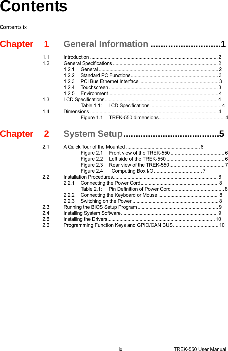  Contents   ContentsixChapter1General Information............................1  1.1Introduction...............................................................................................2 1.2General Specifications..............................................................................2 1.2.1General.........................................................................................2 1.2.2Standard PCFunctions.................................................................3 1.2.3PCIBus Ethernet Interface...........................................................3 1.2.4Touchscreen.................................................................................3 1.2.5Environment..................................................................................4 1.3LCD Specifications....................................................................................4 Table 1.1:LCD Specifications.....................................................4 1.4Dimensions...............................................................................................4 Figure 1.1TREK-550 dimensions................................................4   Chapter2System Setup.......................................5  2.1A Quick Tour of the Mounted.......................................................6 Figure 2.1Front viewof theTREK-550.......................................6 Figure 2.2Left side of the TREK-550..........................................6 Figure 2.3Rear view of the TREK-550........................................7 Figure 2.4 Computing BoxI/O...................................7 2.2Installation Procedures..............................................................................8 2.2.1Connectingthe Power Cord..........................................................8 Table2.1:Pin Definitionof Power Cord......................................8 2.2.2Connecting theKeyboard orMouse.............................................8 2.2.3Switchingon the Power................................................................8 2.3Running the BIOSSetup Program............................................................9 2.4Installing System Software........................................................................9 2.5Installing the Drivers................................................................................10 2.6Programming FunctionKeysand GPIO/CAN BUS.................................10                    ixTREK-550 User Manual 