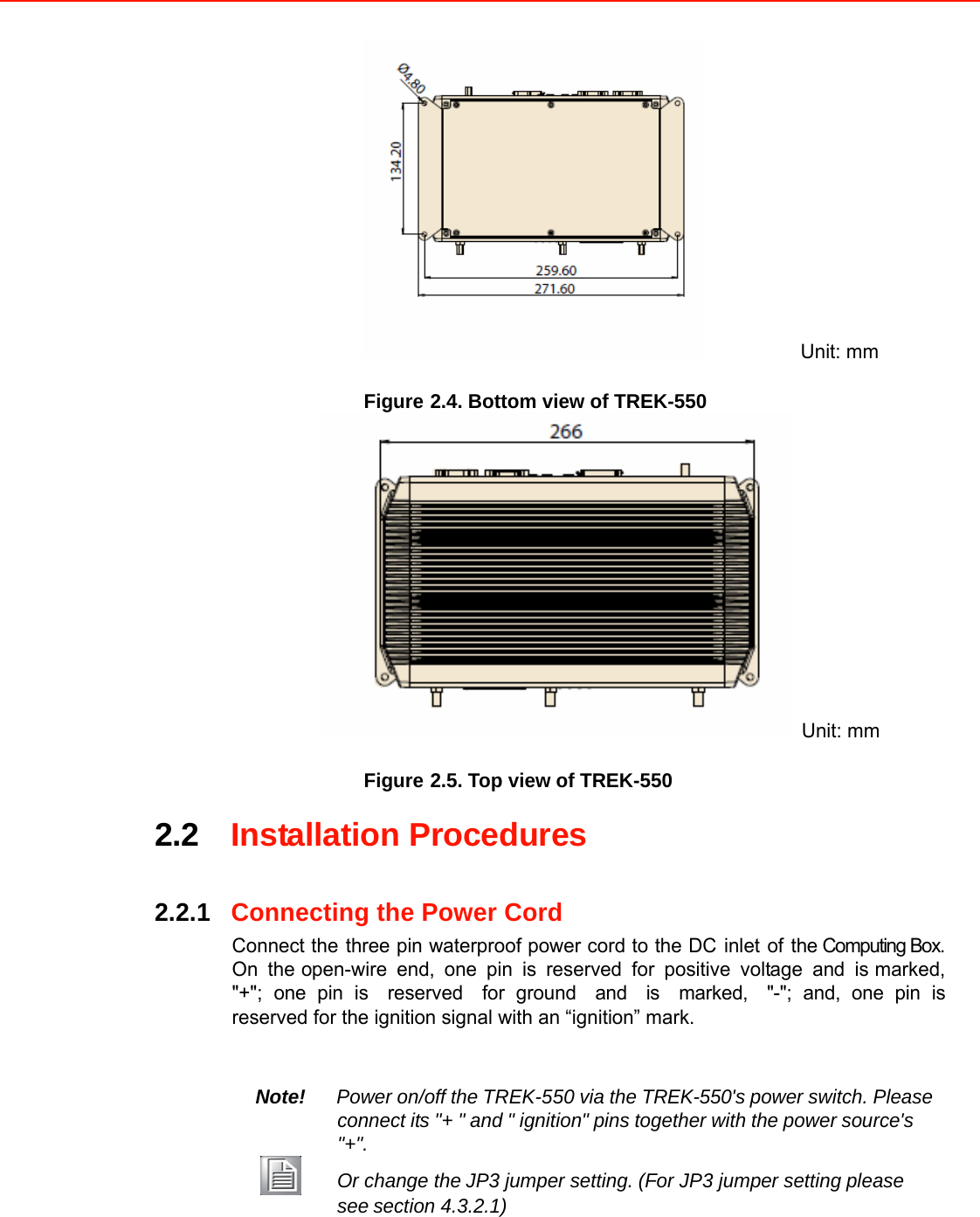      Unit: mm Figure 2.4. Bottom view of TREK-550  Unit: mm Figure 2.5. Top view of TREK-550 2.2Installation Procedures    2.2.1Connecting the Power Cord Connect thethree pin waterproof power cord to the DCinletofthe Computing Box. On theopen-wire end, one pin is reserved for positive voltage and ismarked,&quot;+&quot;; one pin isreservedfor groundandismarked,&quot;-&quot;; and, one pin isreserved for the ignition signal with an “ignition” mark.    Note!Power on/off theTREK-550 via the TREK-550&apos;s power switch. Pleaseconnect its&quot;+ &quot;and&quot; ignition&quot;pins together with the powersource&apos;s&quot;+&quot;. Or change theJP3 jumper setting.(For JP3 jumper settingplease seesection 4.3.2.1)             