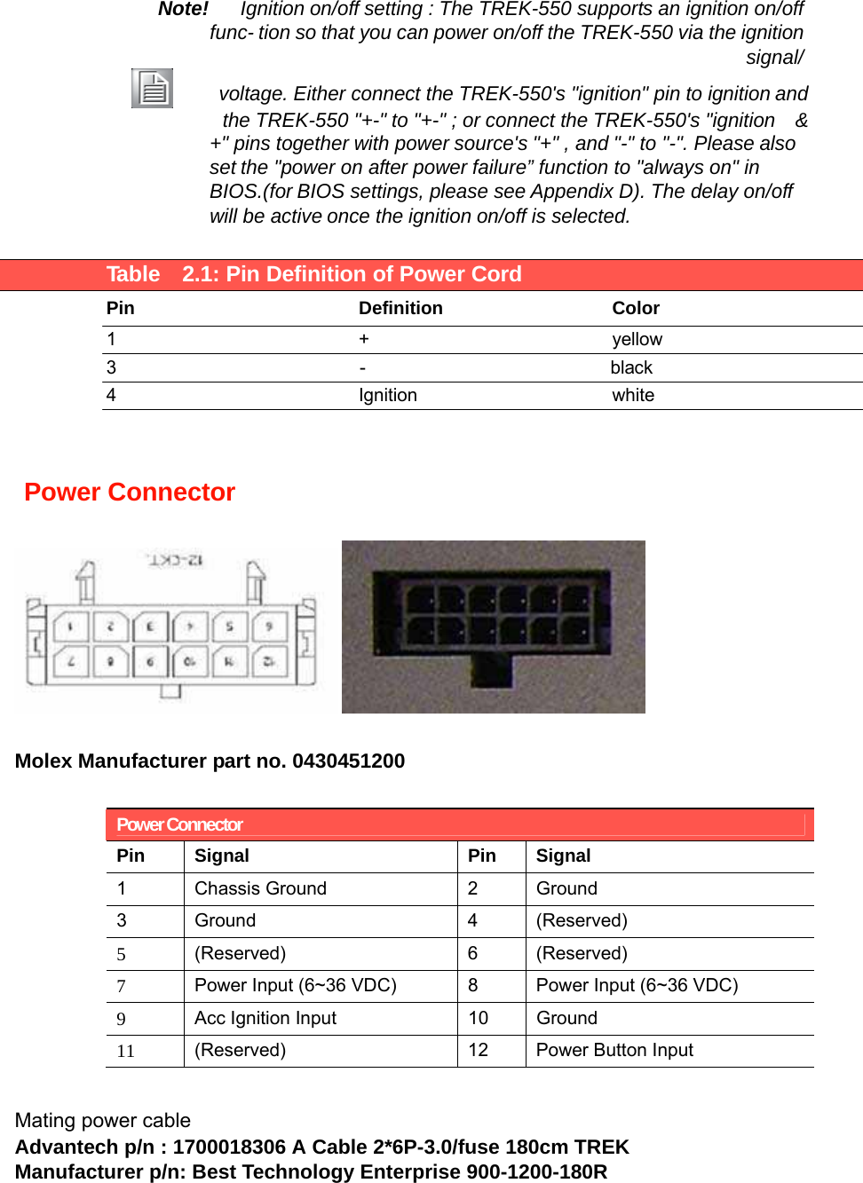  Note!Ignitionon/offsetting : The TREK-550 supports an ignition on/offfunc-tion so that you can power on/off the TREK-550 via the ignition signal/ voltage. Either connect the TREK-550&apos;s &quot;ignition&quot; pin to ignitionandthe TREK-550 &quot;+-&quot;to &quot;+-&quot; ; or connect the TREK-550&apos;s &quot;ignition    &amp; +&quot; pins togetherwith powersource&apos;s&quot;+&quot; , and&quot;-&quot; to &quot;-&quot;. Pleasealso setthe &quot;power on after powerfailure” function to &quot;always on&quot; in BIOS.(forBIOS settings, please see Appendix D). The delay on/off will be activeonce theignitionon/off is selected.   Table    2.1: Pin Definition of Power Cord  PinDefinitionColor  1+yellow 3-black4Ignitionwhite     Power Connector   Molex Manufacturer part no. 0430451200  Power Connector Pin Signal Pin Signal 1 Chassis Ground  2 Ground 3 Ground  4 (Reserved) 5  (Reserved) 6 (Reserved) 7  Power Input (6~36 VDC)  8  Power Input (6~36 VDC) 9  Acc Ignition Input  10  Ground 11  (Reserved)  12  Power Button Input  Mating power cable Advantech p/n : 1700018306 A Cable 2*6P-3.0/fuse 180cm TREK Manufacturer p/n: Best Technology Enterprise 900-1200-180R 