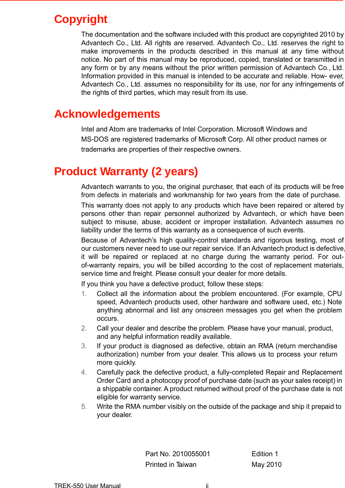 Copyright  The documentation and the softwareincluded with thisproductarecopyrighted2010by Advantech Co., Ltd. All rightsare reserved. Advantech Co.,Ltd. reserves therightto make improvementsin the products describedin thismanual atany time withoutnotice. Nopartof this manual maybereproduced, copied, translatedortransmittedin any formor byany means without theprior written permission of Advantech Co.,Ltd. Information providedin thismanual is intended to be accurate andreliable. How-ever, Advantech Co., Ltd. assumes no responsibility for its use, nor for any infringements of the rights of third parties, which may result from its use.   Acknowledgements Intel and Atom are trademarks of Intel Corporation.Microsoft Windowsand MS-DOS are registered trademarks of Microsoft Corp.All other product names or trademarks areproperties of their respective owners.   Product Warranty (2 years)  Advantech warrants to you, the original purchaser, that each of itsproducts will befree from defects in materials and workmanship for two years from the date of purchase. Thiswarranty does not apply toanyproductswhichhave been repairedor altered bypersons other than repairpersonnel authorized by Advantech, or whichhave beensubjectto misuse,abuse,accident orimproper installation. Advantech assumes noliability under the terms of this warranty as a consequence of such events. Because ofAdvantech’shigh quality-control standards and rigorous testing, most ofour customers never need to useour repair service. Ifan Advantechproduct is defective, it will be repaired or replaced at no charge during the warranty period. For out-of-warrantyrepairs, you willbe billed accordingto the costof replacement materials,service timeand freight.Please consult your dealer for more details. If you think you have a defective product, follow these steps: 1.Collect all theinformation about the problem encountered. (For example, CPUspeed, Advantech products used, other hardware and software used,etc.) Noteanything abnormal and list any onscreen messages you get when the problemoccurs. 2.Call your dealer and describe theproblem. Pleasehaveyour manual, product,and any helpful information readilyavailable. 3.If your product is diagnosed as defective, obtain an RMA (return merchandiseauthorization) number fromyour dealer. This allows us toprocessyourreturnmore quickly. 4.Carefully packthe defective product, a fully-completed Repair andReplacementOrder Cardandaphotocopy proof ofpurchase date (suchasyour sales receipt)in a shippable container. A product returnedwithoutproof of the purchase dateis not eligible for warranty service. 5.Writethe RMAnumbervisibly on the outside of thepackageand ship it prepaidto your dealer.      Part No. 2010055001Edition 1  Printed inTa i w a nMay 2010   TREK-550 User Manualii 