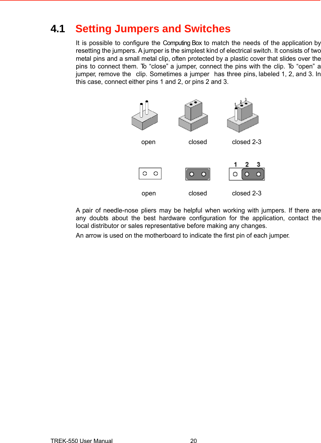  4.1Setting Jumpers and Switches  Itis possible to configure the Computing Box to match the needsof theapplication by resetting the jumpers. A jumperis the simplestkindof electrical switch.It consists of two metalpinsand a small metal clip, often protected by aplastic coverthat slidesover the pinstoconnect them.To“close” ajumper,connect the pins withthe clip. To “open” a jumper, remove theclip. Sometimes a jumperhas three pins,labeled 1, 2, and 3. In this case, connecteither pins 1 and 2, orpins 2 and 3.     openclosedclosed 2-3        openclosedclosed 2-3   A pair of needle-nosepliersmay be helpfulwhen working with jumpers. If there areany doubts about the best hardware configuration for the application, contact thelocal distributor or sales representative before making any changes.  An arrow isused on the motherboard to indicate the first pin of each jumper.                                   TREK-550 User Manual20 