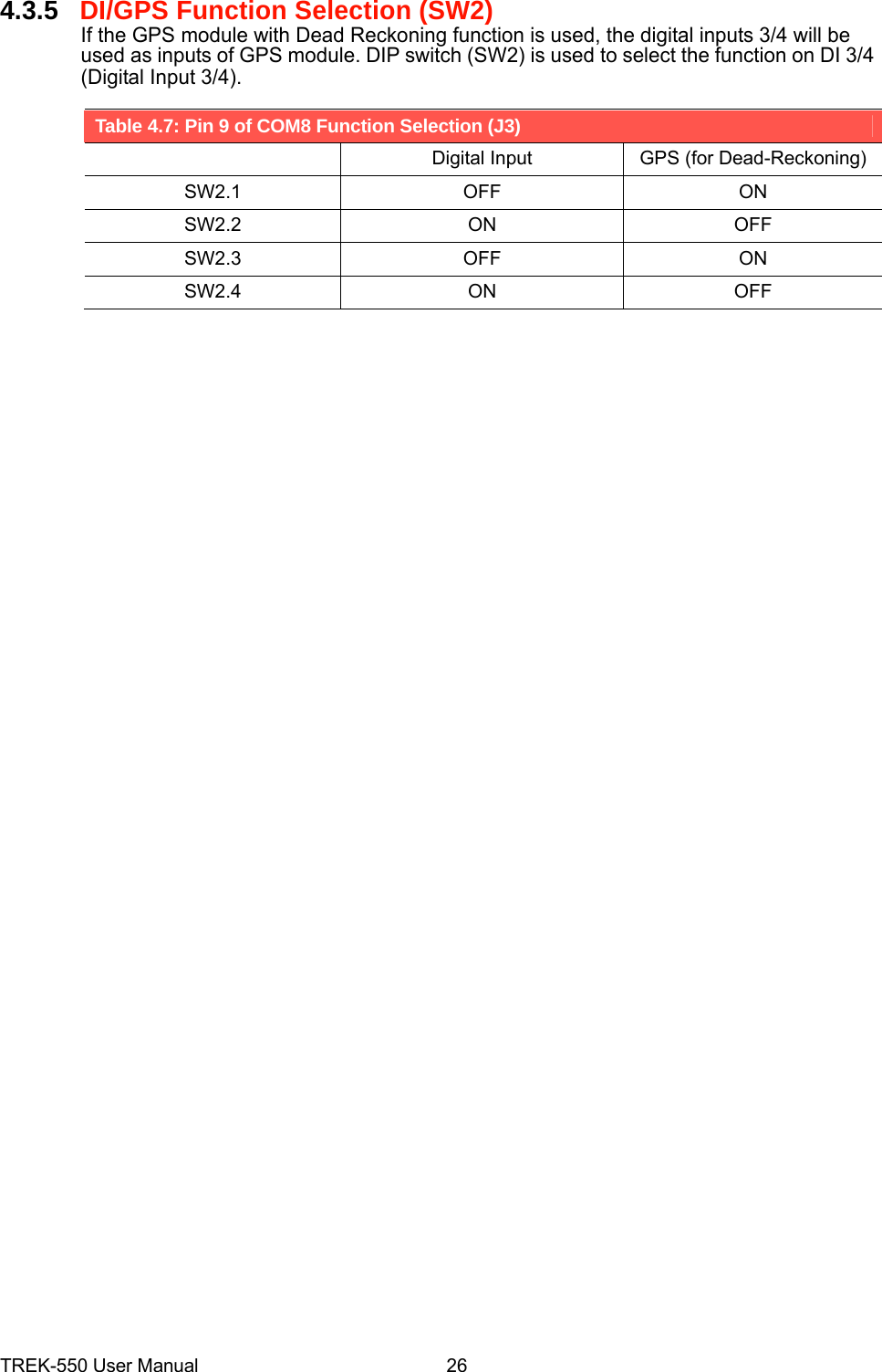 4.3.5DI/GPS Function Selection (SW2) If the GPS module with Dead Reckoning function is used, the digital inputs 3/4 will be used as inputs of GPS module. DIP switch (SW2) is used to select the function on DI 3/4 (Digital Input 3/4).  Table 4.7: Pin 9 of COM8 Function Selection (J3)   Digital Input  GPS (for Dead-Reckoning)SW2.1 OFF  ON SW2.2 ON  OFF SW2.3 OFF  ON SW2.4 ON  OFF                                                        TREK-550 User Manual26 