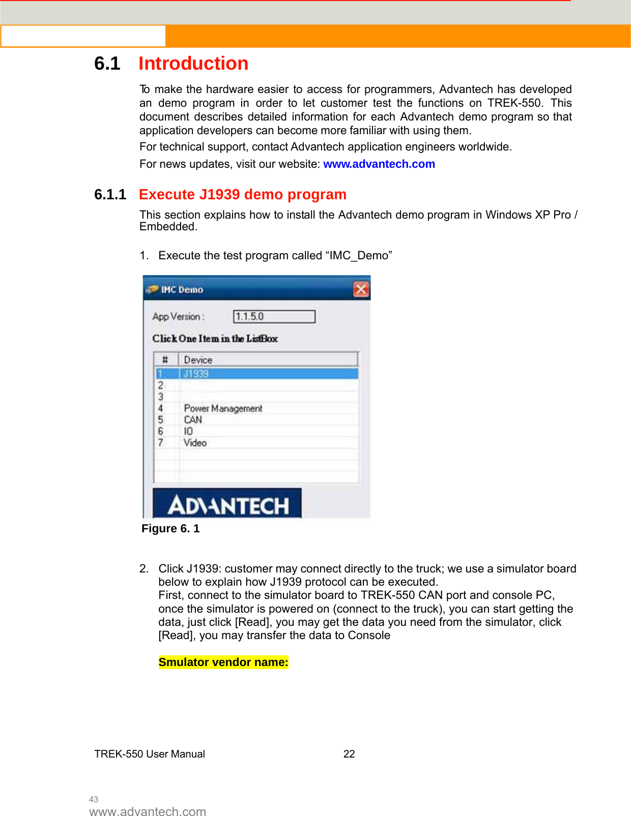  43 www.advantech.com 6.1Introduction  Tomake the hardware easiertoaccessfor programmers, Advantech has developedan demo program in order to let customer test the functions on TREK-550. This document describes detailed information for each Advantech demo program so thatapplication developers can becomemorefamiliar with using them. For technical support, contact Advantech application engineers worldwide.For news updates, visit our website:www.advantech.com   6.1.1Execute J1939 demo program  Thissection explainshow to install theAdvantech demo program in Windows XP Pro / Embedded. 1.  Execute the test program called “IMC_Demo”   Figure 6. 1   2.  Click J1939: customer may connect directly to the truck; we use a simulator board below to explain how J1939 protocol can be executed.   First, connect to the simulator board to TREK-550 CAN port and console PC, once the simulator is powered on (connect to the truck), you can start getting the data, just click [Read], you may get the data you need from the simulator, click [Read], you may transfer the data to Console    Smulator vendor name:       TREK-550 User Manual22   