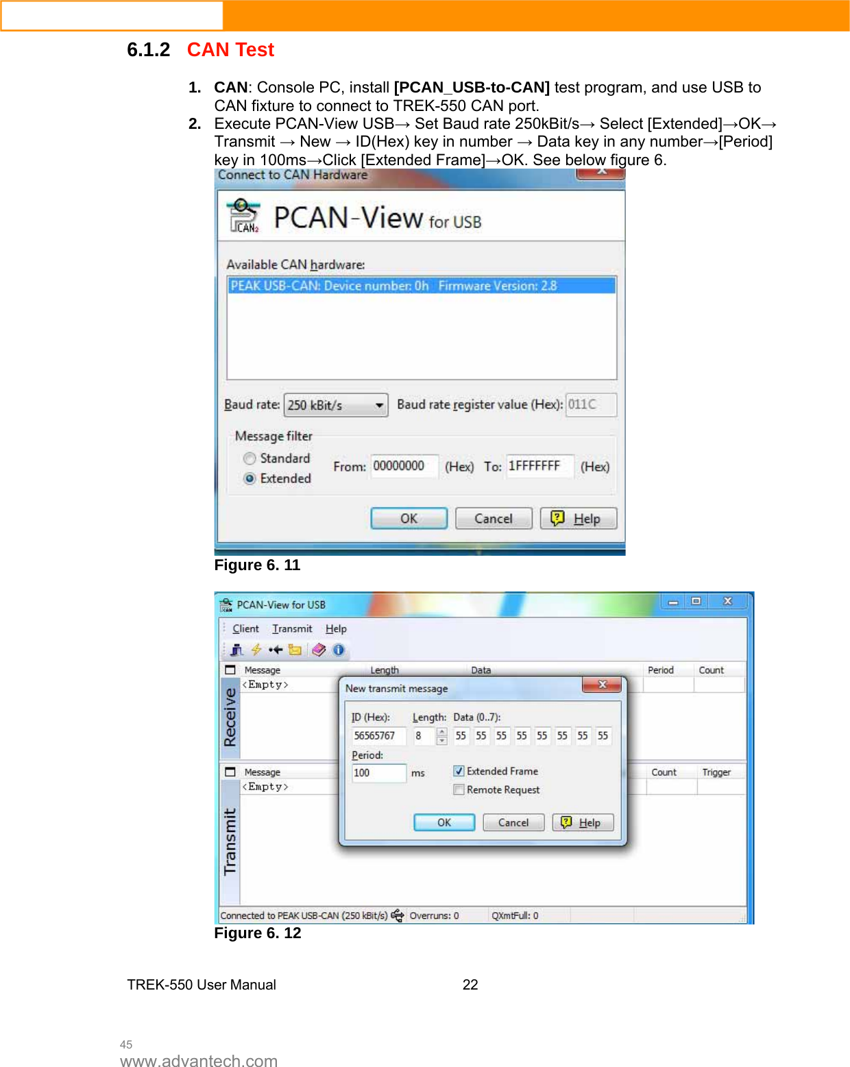  45 www.advantech.com 6.1.2CAN Test 1. CAN: Console PC, install [PCAN_USB-to-CAN] test program, and use USB to CAN fixture to connect to TREK-550 CAN port.   2.  Execute PCAN-View USB→ Set Baud rate 250kBit/s→ Select [Extended]→OK→ Transmit → New → ID(Hex) key in number → Data key in any number→[Period] key in 100ms→Click [Extended Frame]→OK. See below figure 6.    Figure 6. 11   Figure 6. 12   TREK-550 User Manual22  