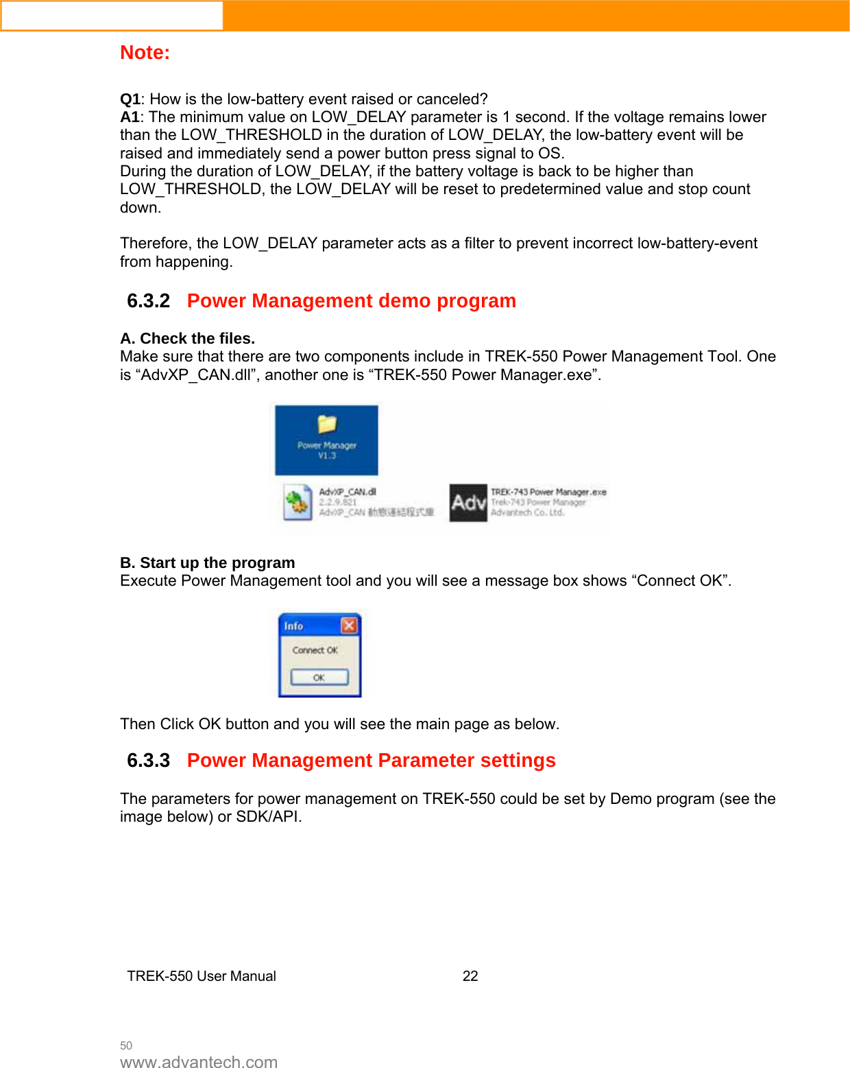 50 www.advantech.com Note:   Q1: How is the low-battery event raised or canceled? A1: The minimum value on LOW_DELAY parameter is 1 second. If the voltage remains lower than the LOW_THRESHOLD in the duration of LOW_DELAY, the low-battery event will be raised and immediately send a power button press signal to OS.   During the duration of LOW_DELAY, if the battery voltage is back to be higher than LOW_THRESHOLD, the LOW_DELAY will be reset to predetermined value and stop count down.  Therefore, the LOW_DELAY parameter acts as a filter to prevent incorrect low-battery-event from happening. 6.3.2Power Management demo program A. Check the files. Make sure that there are two components include in TREK-550 Power Management Tool. One is “AdvXP_CAN.dll”, another one is “TREK-550 Power Manager.exe”.    B. Start up the program Execute Power Management tool and you will see a message box shows “Connect OK”.    Then Click OK button and you will see the main page as below.   6.3.3Power Management Parameter settings  The parameters for power management on TREK-550 could be set by Demo program (see the image below) or SDK/API.         TREK-550 User Manual22  
