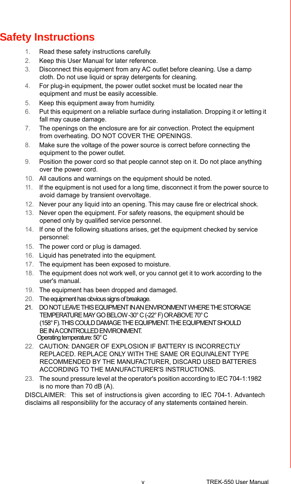 Safety Instructions  1.Read these safety instructions carefully. 2.Keep this User Manual for later reference. 3.Disconnect thisequipment fromany AC outlet before cleaning. Use a dampcloth. Do not use liquid or spray detergents for cleaning. 4.For plug-in equipment, the power outlet socket must be located nearthe equipment and must be easily accessible. 5.Keep this equipment awayfrom humidity. 6.Put this equipment on a reliable surface during installation.Dropping it or lettingit fall maycausedamage. 7.Theopeningson the enclosure are for air convection. Protect the equipmentfrom overheating. DO NOT COVER THE OPENINGS. 8.Make sure the voltage ofthe powersource is correctbeforeconnecting theequipment to the poweroutlet. 9.Position the power cord so that peoplecannot step on it. Do not place anythingover the power cord. 10.All cautions and warnings on the equipment should be noted. 11 .If the equipment is not used for a long time, disconnect it from the power sourceto avoid damage by transient overvoltage. 12.Never pour any liquid into an opening. Thismay cause fire or electrical shock. 13.Never openthe equipment. For safety reasons, the equipment shouldbeopened only by qualified servicepersonnel. 14.If one of the following situations arises, get the equipment checkedby servicepersonnel: 15.Thepower cord or plug is damaged. 16.Liquidhas penetrated into theequipment. 17.Theequipment has been exposed to moisture. 18.The equipment does not work well,or you cannot get it to work according to theuser&apos;s manual. 19.Theequipment has been dropped and damaged. 20.The equipment has obvious signs of breakage. 21.  DO NOT LEAVE THIS EQUIPMENT IN AN ENVIRONMENT WHERE THE STORAGE TEMPERATURE MAY GO BELOW -30° C (-22° F) OR ABOVE 70° C (158° F). THIS COULD DAMAGE THE EQUIPMENT. THE EQUIPMENT SHOULD BE IN A CONTROLLED ENVIRONMENT. Operating temperature: 50° C 22.CAUTION: DANGER OF EXPLOSION IF BATTERY IS INCORRECTLYREPLACED. REPLACE ONLYWITH THE SAME OR EQUIVALENT TYPERECOMMENDED BY THE MANUFACTURER, DISCARD USEDBATTERIESACCORDING TO THE MANUFACTURER&apos;S INSTRUCTIONS. 23.Thesound pressure levelat theoperator&apos;s position according to IEC 704-1:1982 is no more than 70dB (A). DISCLAIMER:This set of instructionsis given according to IEC 704-1. Advantechdisclaims all responsibility for the accuracy of anystatements contained herein.             vTREK-550 User Manual 