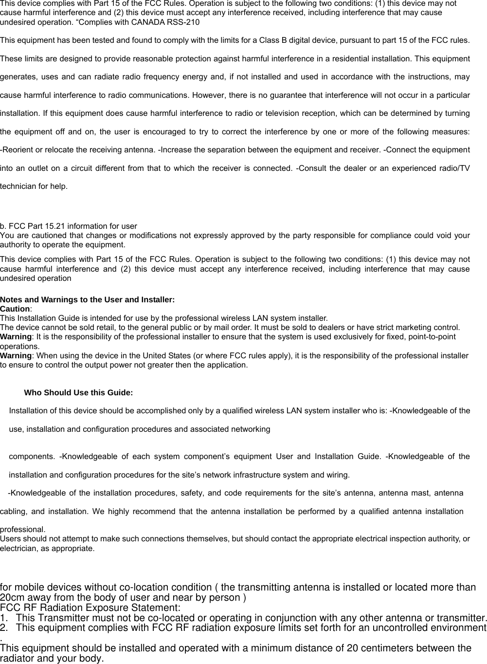 This device complies with Part 15 of the FCC Rules. Operation is subject to the following two conditions: (1) this device may not cause harmful interference and (2) this device must accept any interference received, including interference that may cause undesired operation. “Complies with CANADA RSS-210 This equipment has been tested and found to comply with the limits for a Class B digital device, pursuant to part 15 of the FCC rules. These limits are designed to provide reasonable protection against harmful interference in a residential installation. This equipment generates, uses and can radiate radio frequency energy and, if not installed and used in accordance with the instructions, may cause harmful interference to radio communications. However, there is no guarantee that interference will not occur in a particular installation. If this equipment does cause harmful interference to radio or television reception, which can be determined by turning the equipment off and on, the user is encouraged to try to correct the interference by one or more of the following measures: -Reorient or relocate the receiving antenna. -Increase the separation between the equipment and receiver. -Connect the equipment into an outlet on a circuit different from that to which the receiver is connected. -Consult the dealer or an experienced radio/TV technician for help.   b. FCC Part 15.21 information for user You are cautioned that changes or modifications not expressly approved by the party responsible for compliance could void your authority to operate the equipment.   This device complies with Part 15 of the FCC Rules. Operation is subject to the following two conditions: (1) this device may not cause harmful interference and (2) this device must accept any interference received, including interference that may cause undesired operation   Notes and Warnings to the User and Installer: Caution:  This Installation Guide is intended for use by the professional wireless LAN system installer. The device cannot be sold retail, to the general public or by mail order. It must be sold to dealers or have strict marketing control.  Warning: It is the responsibility of the professional installer to ensure that the system is used exclusively for fixed, point-to-point operations.  Warning: When using the device in the United States (or where FCC rules apply), it is the responsibility of the professional installer to ensure to control the output power not greater then the application.  Who Should Use this Guide:   Installation of this device should be accomplished only by a qualified wireless LAN system installer who is: -Knowledgeable of the use, installation and configuration procedures and associated networking    components. -Knowledgeable of each system component’s equipment User and Installation Guide. -Knowledgeable of the installation and configuration procedures for the site’s network infrastructure system and wiring.   -Knowledgeable of the installation procedures, safety, and code requirements for the site’s antenna, antenna mast, antenna cabling, and installation. We highly recommend that the antenna installation be performed by a qualified antenna installation professional.  Users should not attempt to make such connections themselves, but should contact the appropriate electrical inspection authority, or electrician, as appropriate.    for mobile devices without co-location condition ( the transmitting antenna is installed or located more than 20cm away from the body of user and near by person )FCC RF Radiation Exposure Statement: 1.This Transmitter must not be co-located or operating in conjunction with any other antenna or transmitter.2.This equipment complies with FCC RF radiation exposure limits set forth for an uncontrolled environment. This equipment should be installed and operated with a minimum distance of 20 centimeters between the radiator and your body.                TREK-550 User Manualvii 