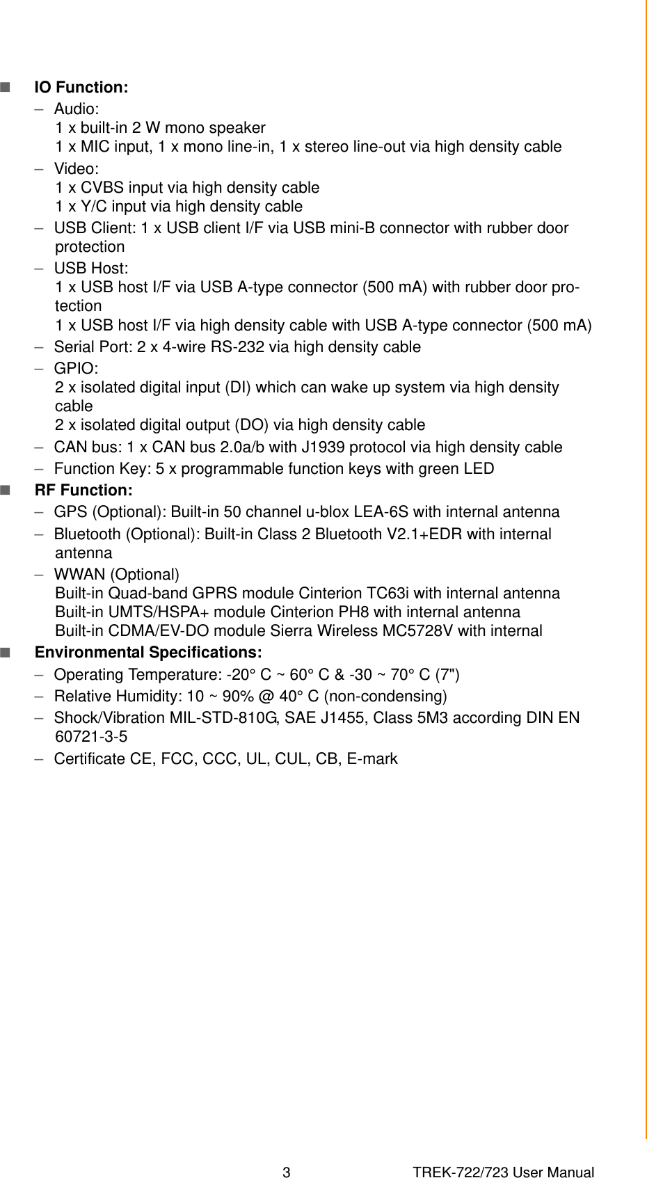 3 TREK-722/723 User ManualChapter 1 General InformationIO Function:–Audio: 1 x built-in 2 W mono speaker1 x MIC input, 1 x mono line-in, 1 x stereo line-out via high density cable–Video: 1 x CVBS input via high density cable1 x Y/C input via high density cable–USB Client: 1 x USB client I/F via USB mini-B connector with rubber door protection–USB Host: 1 x USB host I/F via USB A-type connector (500 mA) with rubber door pro-tection1 x USB host I/F via high density cable with USB A-type connector (500 mA)–Serial Port: 2 x 4-wire RS-232 via high density cable–GPIO: 2 x isolated digital input (DI) which can wake up system via high density cable2 x isolated digital output (DO) via high density cable–CAN bus: 1 x CAN bus 2.0a/b with J1939 protocol via high density cable–Function Key: 5 x programmable function keys with green LEDRF Function:–GPS (Optional): Built-in 50 channel u-blox LEA-6S with internal antenna–Bluetooth (Optional): Built-in Class 2 Bluetooth V2.1+EDR with internal antenna–WWAN (Optional)Built-in Quad-band GPRS module Cinterion TC63i with internal antennaBuilt-in UMTS/HSPA+ module Cinterion PH8 with internal antennaBuilt-in CDMA/EV-DO module Sierra Wireless MC5728V with internalEnvironmental Specifications:–Operating Temperature: -20° C ~ 60° C &amp; -30 ~ 70° C (7&quot;)–Relative Humidity: 10 ~ 90% @ 40° C (non-condensing)–Shock/Vibration MIL-STD-810G, SAE J1455, Class 5M3 according DIN EN 60721-3-5–Certificate CE, FCC, CCC, UL, CUL, CB, E-mark