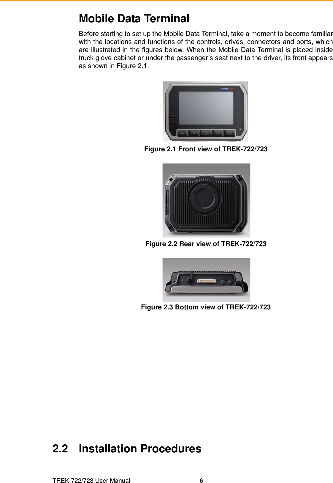 TREK-722/723 User Manual 6Mobile Data TerminalBefore starting to set up the Mobile Data Terminal, take a moment to become familiarwith the locations and functions of the controls, drives, connectors and ports, whichare illustrated in the figures below. When the Mobile Data Terminal is placed insidetruck glove cabinet or under the passenger’s seat next to the driver, its front appearsas shown in Figure 2.1.Figure 2.1 Front view of TREK-722/723   Figure 2.2 Rear view of TREK-722/723 Figure 2.3 Bottom view of TREK-722/723 2.2 Installation Procedures