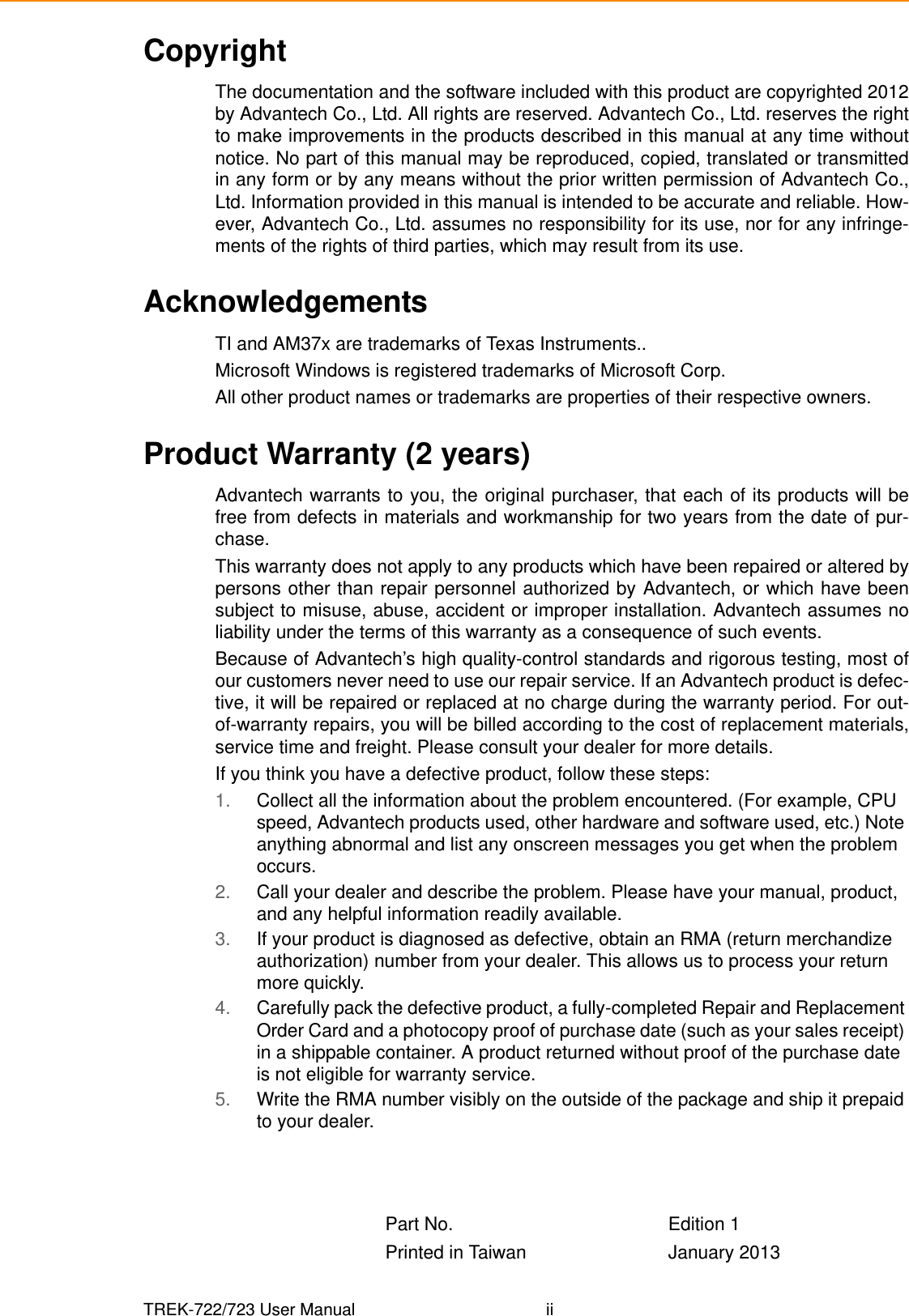 TREK-722/723 User Manual iiCopyrightThe documentation and the software included with this product are copyrighted 2012by Advantech Co., Ltd. All rights are reserved. Advantech Co., Ltd. reserves the rightto make improvements in the products described in this manual at any time withoutnotice. No part of this manual may be reproduced, copied, translated or transmittedin any form or by any means without the prior written permission of Advantech Co.,Ltd. Information provided in this manual is intended to be accurate and reliable. How-ever, Advantech Co., Ltd. assumes no responsibility for its use, nor for any infringe-ments of the rights of third parties, which may result from its use.AcknowledgementsTI and AM37x are trademarks of Texas Instruments..Microsoft Windows is registered trademarks of Microsoft Corp.All other product names or trademarks are properties of their respective owners.Product Warranty (2 years)Advantech warrants to you, the original purchaser, that each of its products will befree from defects in materials and workmanship for two years from the date of pur-chase. This warranty does not apply to any products which have been repaired or altered bypersons other than repair personnel authorized by Advantech, or which have beensubject to misuse, abuse, accident or improper installation. Advantech assumes noliability under the terms of this warranty as a consequence of such events.Because of Advantech’s high quality-control standards and rigorous testing, most ofour customers never need to use our repair service. If an Advantech product is defec-tive, it will be repaired or replaced at no charge during the warranty period. For out-of-warranty repairs, you will be billed according to the cost of replacement materials,service time and freight. Please consult your dealer for more details.If you think you have a defective product, follow these steps:1. Collect all the information about the problem encountered. (For example, CPU speed, Advantech products used, other hardware and software used, etc.) Note anything abnormal and list any onscreen messages you get when the problem occurs.2. Call your dealer and describe the problem. Please have your manual, product, and any helpful information readily available.3. If your product is diagnosed as defective, obtain an RMA (return merchandize authorization) number from your dealer. This allows us to process your return more quickly.4. Carefully pack the defective product, a fully-completed Repair and Replacement Order Card and a photocopy proof of purchase date (such as your sales receipt) in a shippable container. A product returned without proof of the purchase date is not eligible for warranty service.5. Write the RMA number visibly on the outside of the package and ship it prepaid to your dealer.Part No.  Edition 1Printed in Taiwan January 2013