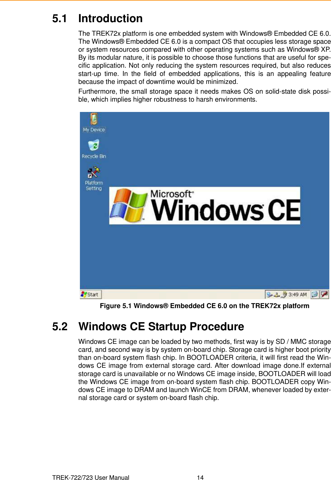 TREK-722/723 User Manual 145.1 IntroductionThe TREK72x platform is one embedded system with Windows® Embedded CE 6.0.The Windows® Embedded CE 6.0 is a compact OS that occupies less storage spaceor system resources compared with other operating systems such as Windows® XP.By its modular nature, it is possible to choose those functions that are useful for spe-cific application. Not only reducing the system resources required, but also reducesstart-up time. In the field of embedded applications, this is an appealing featurebecause the impact of downtime would be minimized.Furthermore, the small storage space it needs makes OS on solid-state disk possi-ble, which implies higher robustness to harsh environments.Figure 5.1 Windows® Embedded CE 6.0 on the TREK72x platform5.2 Windows CE Startup ProcedureWindows CE image can be loaded by two methods, first way is by SD / MMC storagecard, and second way is by system on-board chip. Storage card is higher boot prioritythan on-board system flash chip. In BOOTLOADER criteria, it will first read the Win-dows CE image from external storage card. After download image done.If externalstorage card is unavailable or no Windows CE image inside, BOOTLOADER will loadthe Windows CE image from on-board system flash chip. BOOTLOADER copy Win-dows CE image to DRAM and launch WinCE from DRAM, whenever loaded by exter-nal storage card or system on-board flash chip.