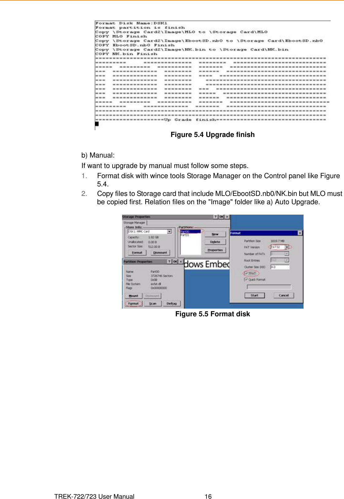 TREK-722/723 User Manual 16Figure 5.4 Upgrade finishb) Manual:If want to upgrade by manual must follow some steps.1. Format disk with wince tools Storage Manager on the Control panel like Figure 5.4.2. Copy files to Storage card that include MLO/EbootSD.nb0/NK.bin but MLO must be copied first. Relation files on the &quot;Image&quot; folder like a) Auto Upgrade.Figure 5.5 Format disk