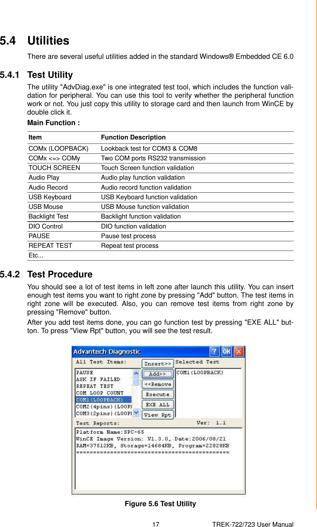 17 TREK-722/723 User ManualChapter 5 Software Functionality5.4 UtilitiesThere are several useful utilities added in the standard Windows® Embedded CE 6.05.4.1 Test UtilityThe utility &quot;AdvDiag.exe&quot; is one integrated test tool, which includes the function vali-dation for peripheral. You can use this tool to verify whether the peripheral functionwork or not. You just copy this utility to storage card and then launch from WinCE bydouble click it.Main Function :5.4.2 Test ProcedureYou should see a lot of test items in left zone after launch this utility. You can insertenough test items you want to right zone by pressing &quot;Add&quot; button. The test items inright zone will be executed. Also, you can remove test items from right zone bypressing &quot;Remove&quot; button. After you add test items done, you can go function test by pressing &quot;EXE ALL&quot; but-ton. To press &quot;View Rpt&quot; button, you will see the test result.Figure 5.6 Test UtilityItem Function DescriptionCOMx (LOOPBACK) Lookback test for COM3 &amp; COM8COMx &lt;=&gt; COMy Two COM ports RS232 transmissionTOUCH SCREEN Touch Screen function validationAudio Play Audio play function validationAudio Record Audio record function validationUSB Keyboard USB Keyboard function validationUSB Mouse USB Mouse function validationBacklight Test Backlight function validationDIO Control DIO function validationPAUSE Pause test processREPEAT TEST Repeat test processEtc...