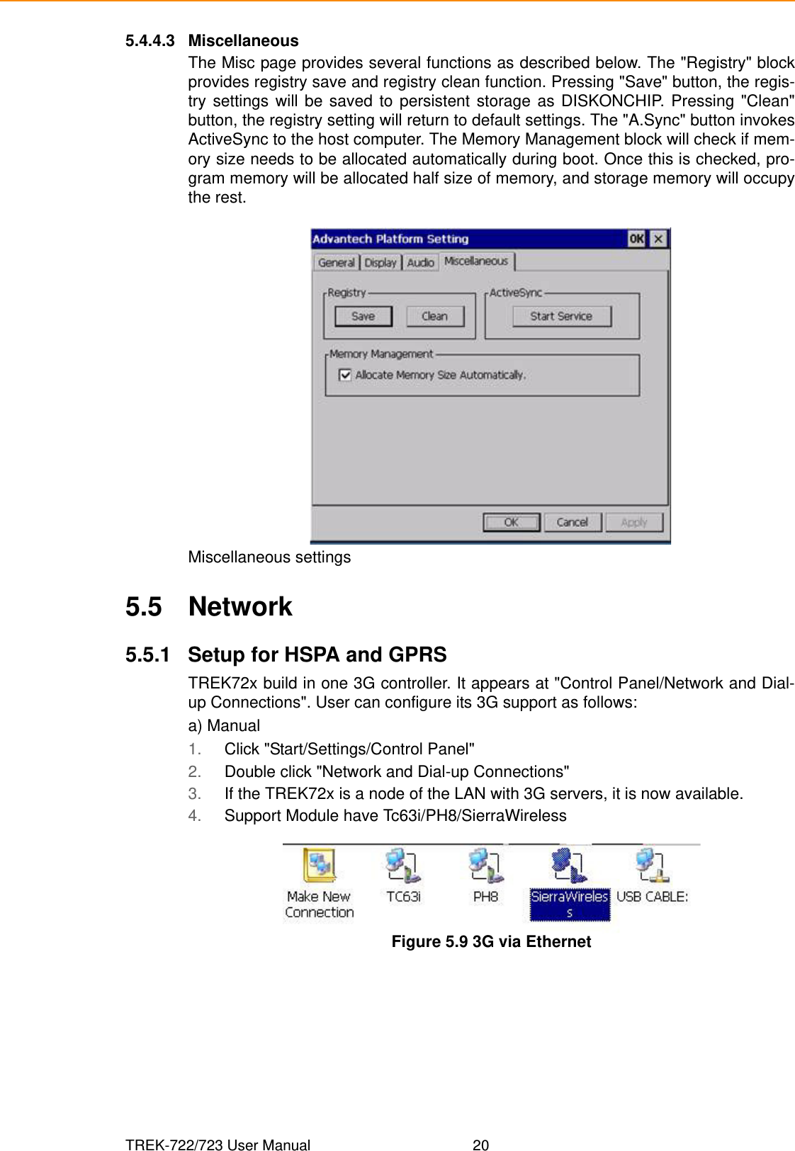 TREK-722/723 User Manual 205.4.4.3 MiscellaneousThe Misc page provides several functions as described below. The &quot;Registry&quot; blockprovides registry save and registry clean function. Pressing &quot;Save&quot; button, the regis-try settings will be saved to persistent storage as DISKONCHIP. Pressing &quot;Clean&quot;button, the registry setting will return to default settings. The &quot;A.Sync&quot; button invokesActiveSync to the host computer. The Memory Management block will check if mem-ory size needs to be allocated automatically during boot. Once this is checked, pro-gram memory will be allocated half size of memory, and storage memory will occupythe rest.Miscellaneous settings5.5 Network5.5.1 Setup for HSPA and GPRSTREK72x build in one 3G controller. It appears at &quot;Control Panel/Network and Dial-up Connections&quot;. User can configure its 3G support as follows:a) Manual1. Click &quot;Start/Settings/Control Panel&quot;2. Double click &quot;Network and Dial-up Connections&quot;3. If the TREK72x is a node of the LAN with 3G servers, it is now available.4. Support Module have Tc63i/PH8/SierraWirelessFigure 5.9 3G via Ethernet