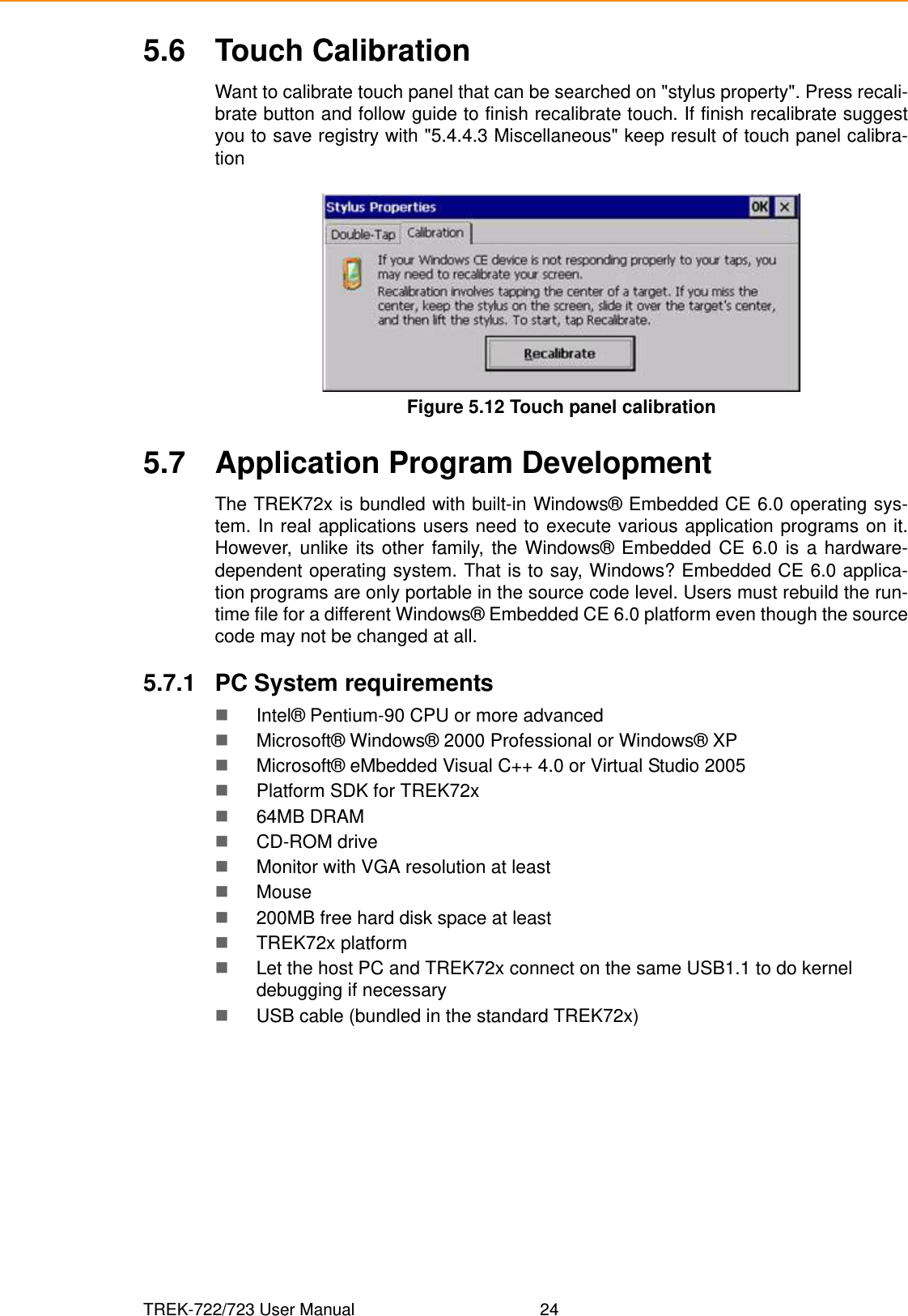 TREK-722/723 User Manual 245.6 Touch CalibrationWant to calibrate touch panel that can be searched on &quot;stylus property&quot;. Press recali-brate button and follow guide to finish recalibrate touch. If finish recalibrate suggestyou to save registry with &quot;5.4.4.3 Miscellaneous&quot; keep result of touch panel calibra-tionFigure 5.12 Touch panel calibration5.7 Application Program DevelopmentThe TREK72x is bundled with built-in Windows® Embedded CE 6.0 operating sys-tem. In real applications users need to execute various application programs on it.However, unlike its other family, the Windows® Embedded CE 6.0 is a hardware-dependent operating system. That is to say, Windows? Embedded CE 6.0 applica-tion programs are only portable in the source code level. Users must rebuild the run-time file for a different Windows® Embedded CE 6.0 platform even though the sourcecode may not be changed at all.5.7.1 PC System requirementsIntel® Pentium-90 CPU or more advancedMicrosoft® Windows® 2000 Professional or Windows® XPMicrosoft® eMbedded Visual C++ 4.0 or Virtual Studio 2005Platform SDK for TREK72x 64MB DRAMCD-ROM driveMonitor with VGA resolution at leastMouse200MB free hard disk space at leastTREK72x platformLet the host PC and TREK72x connect on the same USB1.1 to do kernel debugging if necessaryUSB cable (bundled in the standard TREK72x)