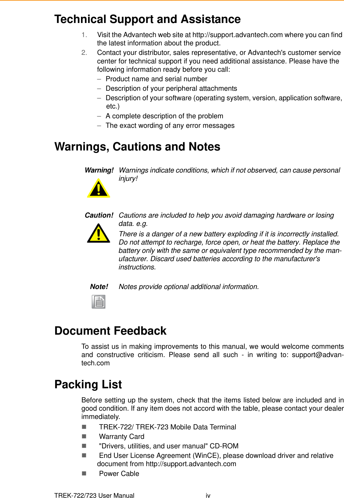 TREK-722/723 User Manual ivTechnical Support and Assistance1. Visit the Advantech web site at http://support.advantech.com where you can find the latest information about the product.2. Contact your distributor, sales representative, or Advantech&apos;s customer service center for technical support if you need additional assistance. Please have the following information ready before you call:–Product name and serial number–Description of your peripheral attachments–Description of your software (operating system, version, application software, etc.)–A complete description of the problem–The exact wording of any error messagesWarnings, Cautions and NotesDocument FeedbackTo assist us in making improvements to this manual, we would welcome commentsand constructive criticism. Please send all such - in writing to: support@advan-tech.comPacking ListBefore setting up the system, check that the items listed below are included and ingood condition. If any item does not accord with the table, please contact your dealerimmediately. TREK-722/ TREK-723 Mobile Data Terminal  Warranty Card &quot;Drivers, utilities, and user manual&quot; CD-ROM End User License Agreement (WinCE), please download driver and relative document from http://support.advantech.com Power CableWarning! Warnings indicate conditions, which if not observed, can cause personal injury!Caution! Cautions are included to help you avoid damaging hardware or losing data. e.g.There is a danger of a new battery exploding if it is incorrectly installed. Do not attempt to recharge, force open, or heat the battery. Replace the battery only with the same or equivalent type recommended by the man-ufacturer. Discard used batteries according to the manufacturer&apos;s instructions.Note! Notes provide optional additional information.