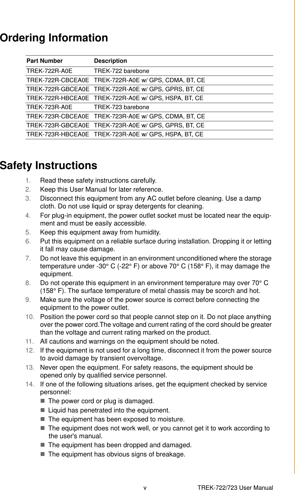 v TREK-722/723 User Manual Ordering InformationSafety Instructions1. Read these safety instructions carefully.2. Keep this User Manual for later reference.3. Disconnect this equipment from any AC outlet before cleaning. Use a damp cloth. Do not use liquid or spray detergents for cleaning.4. For plug-in equipment, the power outlet socket must be located near the equip-ment and must be easily accessible.5. Keep this equipment away from humidity.6. Put this equipment on a reliable surface during installation. Dropping it or letting it fall may cause damage.7. Do not leave this equipment in an environment unconditioned where the storage temperature under -30° C (-22° F) or above 70° C (158° F), it may damage the equipment. 8. Do not operate this equipment in an environment temperature may over 70° C (158° F). The surface temperature of metal chassis may be scorch and hot.9. Make sure the voltage of the power source is correct before connecting the equipment to the power outlet.10. Position the power cord so that people cannot step on it. Do not place anything over the power cord.The voltage and current rating of the cord should be greater than the voltage and current rating marked on the product.11. All cautions and warnings on the equipment should be noted.12. If the equipment is not used for a long time, disconnect it from the power source to avoid damage by transient overvoltage.13. Never open the equipment. For safety reasons, the equipment should be opened only by qualified service personnel.14. If one of the following situations arises, get the equipment checked by service personnel:The power cord or plug is damaged.Liquid has penetrated into the equipment.The equipment has been exposed to moisture.The equipment does not work well, or you cannot get it to work according to the user&apos;s manual.The equipment has been dropped and damaged.The equipment has obvious signs of breakage.Part Number  DescriptionTREK-722R-A0E TREK-722 bareboneTREK-722R-CBCEA0E TREK-722R-A0E w/ GPS, CDMA, BT, CETREK-722R-GBCEA0E TREK-722R-A0E w/ GPS, GPRS, BT, CETREK-722R-HBCEA0E TREK-722R-A0E w/ GPS, HSPA, BT, CETREK-723R-A0E TREK-723 bareboneTREK-723R-CBCEA0E TREK-723R-A0E w/ GPS, CDMA, BT, CETREK-723R-GBCEA0E TREK-723R-A0E w/ GPS, GPRS, BT, CETREK-723R-HBCEA0E TREK-723R-A0E w/ GPS, HSPA, BT, CE