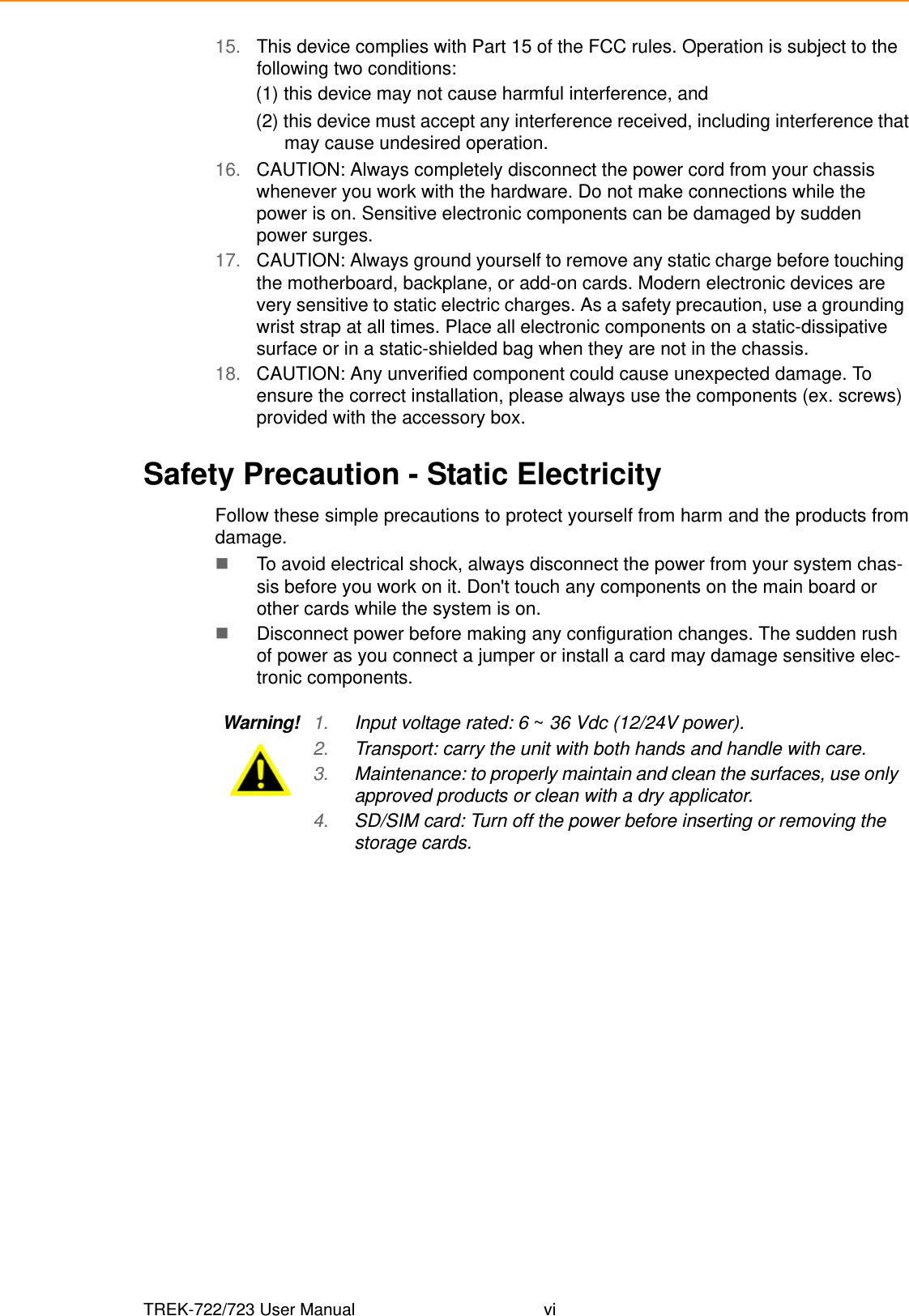 TREK-722/723 User Manual vi15. This device complies with Part 15 of the FCC rules. Operation is subject to the following two conditions: (1) this device may not cause harmful interference, and (2) this device must accept any interference received, including interference thatmay cause undesired operation.16. CAUTION: Always completely disconnect the power cord from your chassis whenever you work with the hardware. Do not make connections while the power is on. Sensitive electronic components can be damaged by sudden power surges. 17. CAUTION: Always ground yourself to remove any static charge before touching the motherboard, backplane, or add-on cards. Modern electronic devices are very sensitive to static electric charges. As a safety precaution, use a grounding wrist strap at all times. Place all electronic components on a static-dissipative surface or in a static-shielded bag when they are not in the chassis.18. CAUTION: Any unverified component could cause unexpected damage. To ensure the correct installation, please always use the components (ex. screws) provided with the accessory box.Safety Precaution - Static ElectricityFollow these simple precautions to protect yourself from harm and the products fromdamage.To avoid electrical shock, always disconnect the power from your system chas-sis before you work on it. Don&apos;t touch any components on the main board or other cards while the system is on.Disconnect power before making any configuration changes. The sudden rush of power as you connect a jumper or install a card may damage sensitive elec-tronic components.Warning! 1. Input voltage rated: 6 ~ 36 Vdc (12/24V power).2. Transport: carry the unit with both hands and handle with care.3. Maintenance: to properly maintain and clean the surfaces, use only approved products or clean with a dry applicator.4. SD/SIM card: Turn off the power before inserting or removing the storage cards.