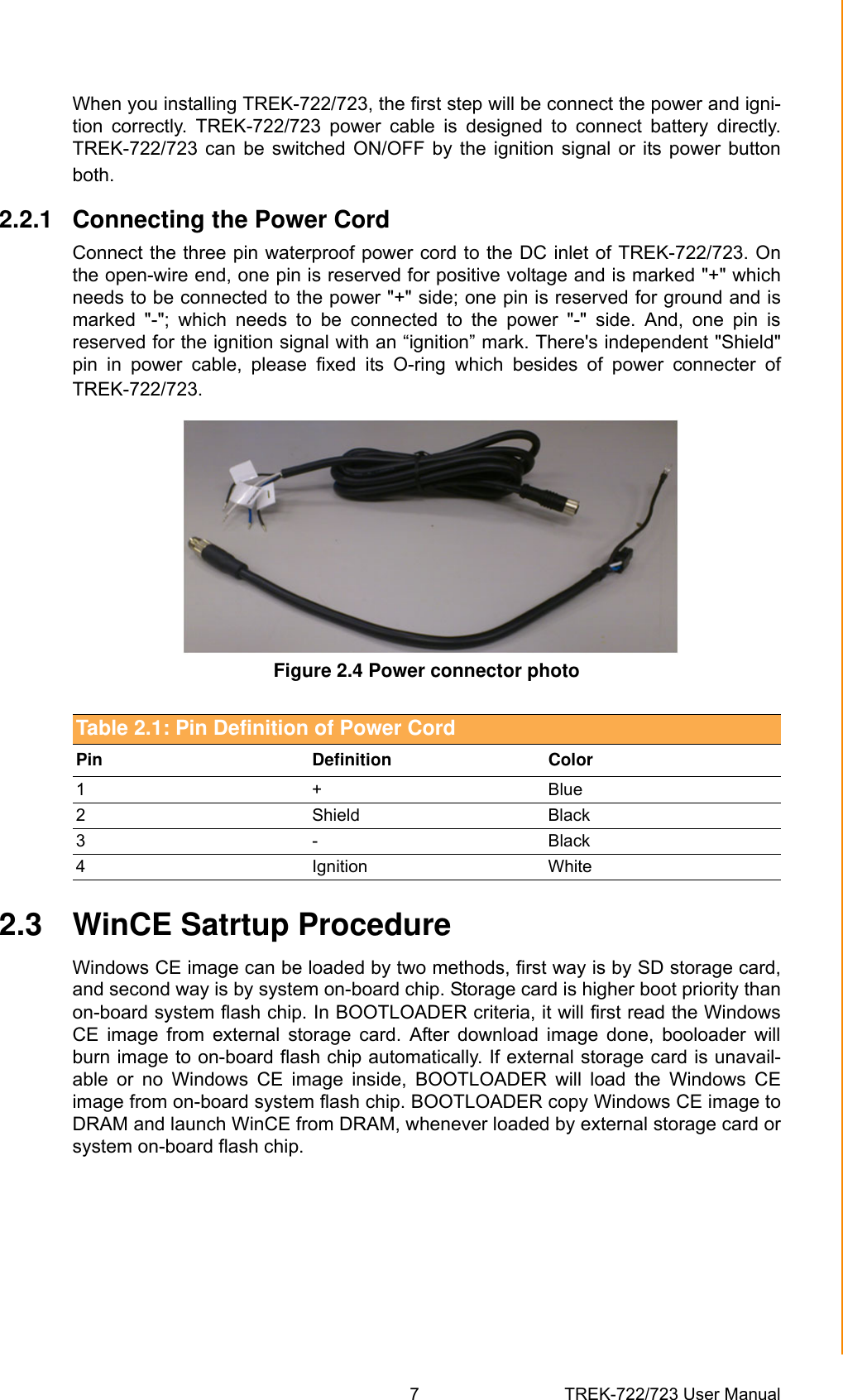 7 TREK-722/723 User ManualChapter 2 System SetupWhen you installing TREK-722/723, the first step will be connect the power and igni-tion  correctly.  TREK-722/723  power  cable  is  designed  to  connect  battery  directly.TREK-722/723 can  be  switched  ON/OFF  by the  ignition signal  or  its  power  buttonboth.2.2.1 Connecting the Power CordConnect the three pin waterproof power cord to the DC inlet of TREK-722/723. Onthe open-wire end, one pin is reserved for positive voltage and is marked &quot;+&quot; whichneeds to be connected to the power &quot;+&quot; side; one pin is reserved for ground and ismarked  &quot;-&quot;;  which  needs  to  be  connected  to  the  power  &quot;-&quot;  side.  And,  one  pin  isreserved for the ignition signal with an “ignition” mark. There&apos;s independent &quot;Shield&quot;pin  in  power  cable,  please  fixed  its  O-ring  which  besides  of  power  connecter  ofTREK-722/723. Figure 2.4 Power connector photo2.3 WinCE Satrtup ProcedureWindows CE image can be loaded by two methods, first way is by SD storage card,and second way is by system on-board chip. Storage card is higher boot priority thanon-board system flash chip. In BOOTLOADER criteria, it will first read the WindowsCE  image  from  external  storage  card.  After  download  image  done,  booloader  willburn image to on-board flash chip automatically. If external storage card is unavail-able  or  no  Windows  CE  image  inside,  BOOTLOADER  will  load  the  Windows  CEimage from on-board system flash chip. BOOTLOADER copy Windows CE image toDRAM and launch WinCE from DRAM, whenever loaded by external storage card orsystem on-board flash chip.Table 2.1: Pin Definition of Power CordPin Definition Color1+Blue2 Shield Black3- Black4 Ignition White