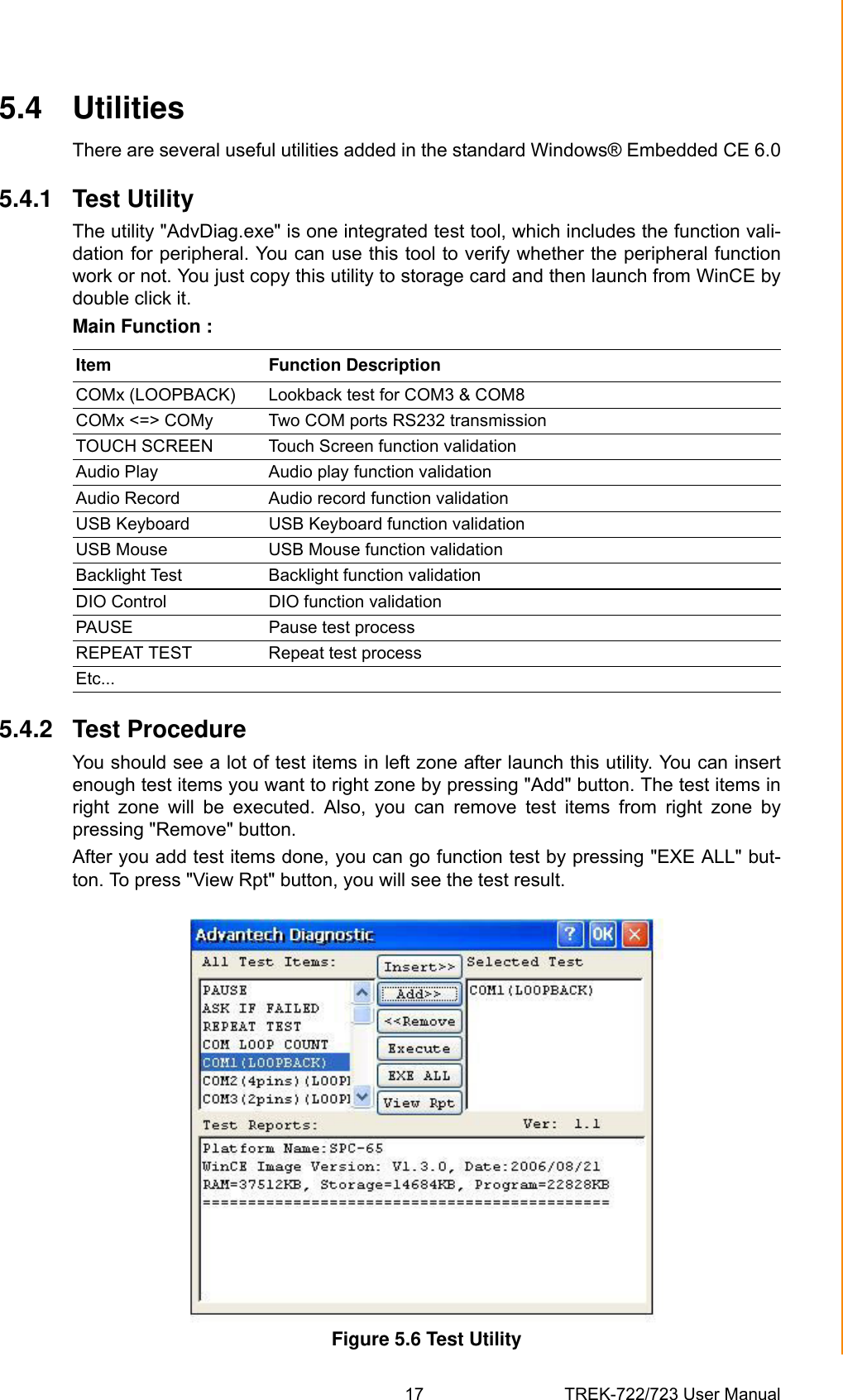 17 TREK-722/723 User ManualChapter 5 Software Functionality5.4 UtilitiesThere are several useful utilities added in the standard Windows® Embedded CE 6.05.4.1 Test UtilityThe utility &quot;AdvDiag.exe&quot; is one integrated test tool, which includes the function vali-dation for peripheral. You can use this tool to verify whether the peripheral functionwork or not. You just copy this utility to storage card and then launch from WinCE bydouble click it.Main Function :5.4.2 Test ProcedureYou should see a lot of test items in left zone after launch this utility. You can insertenough test items you want to right zone by pressing &quot;Add&quot; button. The test items inright  zone  will  be  executed.  Also,  you  can  remove  test  items  from  right  zone  bypressing &quot;Remove&quot; button. After you add test items done, you can go function test by pressing &quot;EXE ALL&quot; but-ton. To press &quot;View Rpt&quot; button, you will see the test result.Figure 5.6 Test UtilityItem Function DescriptionCOMx (LOOPBACK) Lookback test for COM3 &amp; COM8COMx &lt;=&gt; COMy Two COM ports RS232 transmissionTOUCH SCREEN Touch Screen function validationAudio Play Audio play function validationAudio Record Audio record function validationUSB Keyboard USB Keyboard function validationUSB Mouse USB Mouse function validationBacklight Test Backlight function validationDIO Control DIO function validationPAUSE Pause test processREPEAT TEST Repeat test processEtc...