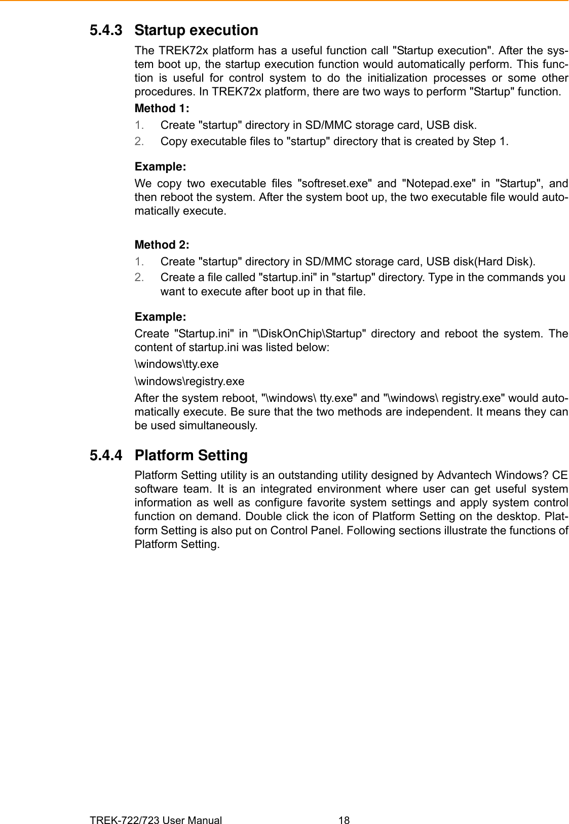 TREK-722/723 User Manual 185.4.3 Startup executionThe TREK72x platform has a useful function call &quot;Startup execution&quot;. After the sys-tem boot up, the startup execution function would automatically perform. This func-tion  is  useful  for  control  system  to  do  the  initialization  processes  or  some  otherprocedures. In TREK72x platform, there are two ways to perform &quot;Startup&quot; function.Method 1:1. Create &quot;startup&quot; directory in SD/MMC storage card, USB disk.2. Copy executable files to &quot;startup&quot; directory that is created by Step 1.Example:We  copy  two  executable  files  &quot;softreset.exe&quot;  and  &quot;Notepad.exe&quot;  in  &quot;Startup&quot;,  andthen reboot the system. After the system boot up, the two executable file would auto-matically execute.Method 2:1. Create &quot;startup&quot; directory in SD/MMC storage card, USB disk(Hard Disk).2. Create a file called &quot;startup.ini&quot; in &quot;startup&quot; directory. Type in the commands you want to execute after boot up in that file.Example:Create  &quot;Startup.ini&quot;  in  &quot;\DiskOnChip\Startup&quot;  directory  and  reboot  the  system.  Thecontent of startup.ini was listed below:\windows\tty.exe\windows\registry.exeAfter the system reboot, &quot;\windows\ tty.exe&quot; and &quot;\windows\ registry.exe&quot; would auto-matically execute. Be sure that the two methods are independent. It means they canbe used simultaneously.5.4.4 Platform SettingPlatform Setting utility is an outstanding utility designed by Advantech Windows? CEsoftware  team.  It  is  an  integrated  environment  where  user  can  get  useful  systeminformation as  well as  configure  favorite system  settings and  apply system  controlfunction on demand. Double click the icon of Platform Setting on the desktop. Plat-form Setting is also put on Control Panel. Following sections illustrate the functions ofPlatform Setting.