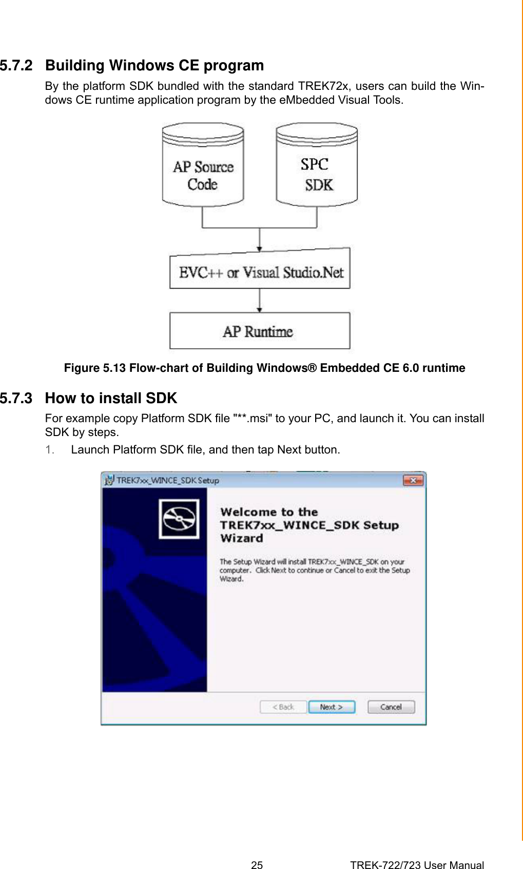 25 TREK-722/723 User ManualChapter 5 Software Functionality5.7.2 Building Windows CE programBy the platform SDK bundled with the standard TREK72x, users can build the Win-dows CE runtime application program by the eMbedded Visual Tools.Figure 5.13 Flow-chart of Building Windows® Embedded CE 6.0 runtime5.7.3 How to install SDKFor example copy Platform SDK file &quot;**.msi&quot; to your PC, and launch it. You can installSDK by steps. 1. Launch Platform SDK file, and then tap Next button.