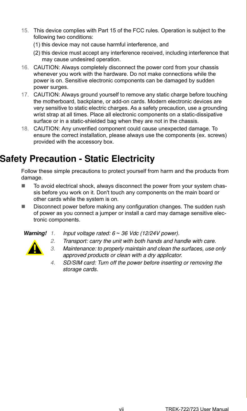 vii TREK-722/723 User Manual 15. This device complies with Part 15 of the FCC rules. Operation is subject to the following two conditions: (1) this device may not cause harmful interference, and (2) this device must accept any interference received, including interference thatmay cause undesired operation.16. CAUTION: Always completely disconnect the power cord from your chassis whenever you work with the hardware. Do not make connections while the power is on. Sensitive electronic components can be damaged by sudden power surges. 17. CAUTION: Always ground yourself to remove any static charge before touching the motherboard, backplane, or add-on cards. Modern electronic devices are very sensitive to static electric charges. As a safety precaution, use a grounding wrist strap at all times. Place all electronic components on a static-dissipative surface or in a static-shielded bag when they are not in the chassis.18. CAUTION: Any unverified component could cause unexpected damage. To ensure the correct installation, please always use the components (ex. screws) provided with the accessory box.Safety Precaution - Static ElectricityFollow these simple precautions to protect yourself from harm and the products fromdamage.To avoid electrical shock, always disconnect the power from your system chas-sis before you work on it. Don&apos;t touch any components on the main board or other cards while the system is on.Disconnect power before making any configuration changes. The sudden rush of power as you connect a jumper or install a card may damage sensitive elec-tronic components.Warning! 1. Input voltage rated: 6 ~ 36 Vdc (12/24V power).2. Transport: carry the unit with both hands and handle with care.3. Maintenance: to properly maintain and clean the surfaces, use only approved products or clean with a dry applicator.4. SD/SIM card: Turn off the power before inserting or removing the storage cards.