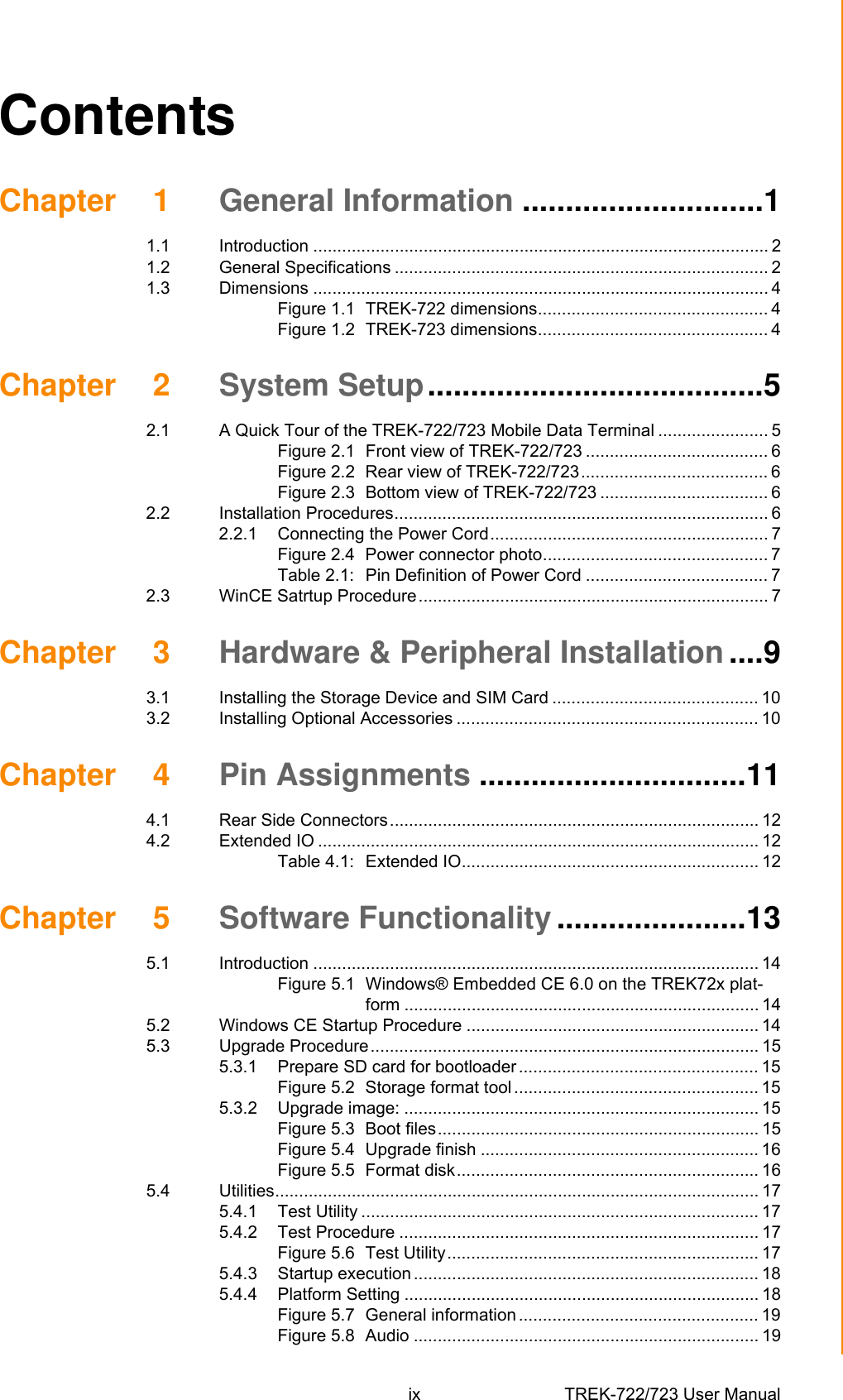 ix TREK-722/723 User Manual ContentsChapter 1 General Information ............................11.1 Introduction ............................................................................................... 21.2 General Specifications .............................................................................. 21.3 Dimensions ............................................................................................... 4Figure 1.1 TREK-722 dimensions................................................ 4Figure 1.2 TREK-723 dimensions................................................ 4Chapter 2 System Setup.......................................52.1 A Quick Tour of the TREK-722/723 Mobile Data Terminal ....................... 5Figure 2.1 Front view of TREK-722/723 ...................................... 6Figure 2.2 Rear view of TREK-722/723....................................... 6Figure 2.3 Bottom view of TREK-722/723 ................................... 62.2 Installation Procedures.............................................................................. 62.2.1 Connecting the Power Cord.......................................................... 7Figure 2.4 Power connector photo............................................... 7Table 2.1: Pin Definition of Power Cord ...................................... 72.3 WinCE Satrtup Procedure......................................................................... 7Chapter 3 Hardware &amp; Peripheral Installation ....93.1 Installing the Storage Device and SIM Card ........................................... 103.2 Installing Optional Accessories ............................................................... 10Chapter 4 Pin Assignments ...............................114.1 Rear Side Connectors............................................................................. 124.2 Extended IO ............................................................................................ 12Table 4.1: Extended IO.............................................................. 12Chapter 5 Software Functionality ......................135.1 Introduction ............................................................................................. 14Figure 5.1 Windows® Embedded CE 6.0 on the TREK72x plat-form .......................................................................... 145.2 Windows CE Startup Procedure ............................................................. 145.3 Upgrade Procedure................................................................................. 155.3.1 Prepare SD card for bootloader .................................................. 15Figure 5.2 Storage format tool ................................................... 155.3.2 Upgrade image: .......................................................................... 15Figure 5.3 Boot files................................................................... 15Figure 5.4 Upgrade finish .......................................................... 16Figure 5.5 Format disk............................................................... 165.4 Utilities..................................................................................................... 175.4.1 Test Utility ................................................................................... 175.4.2 Test Procedure ........................................................................... 17Figure 5.6 Test Utility................................................................. 175.4.3 Startup execution ........................................................................ 185.4.4 Platform Setting .......................................................................... 18Figure 5.7 General information .................................................. 19Figure 5.8 Audio ........................................................................ 19