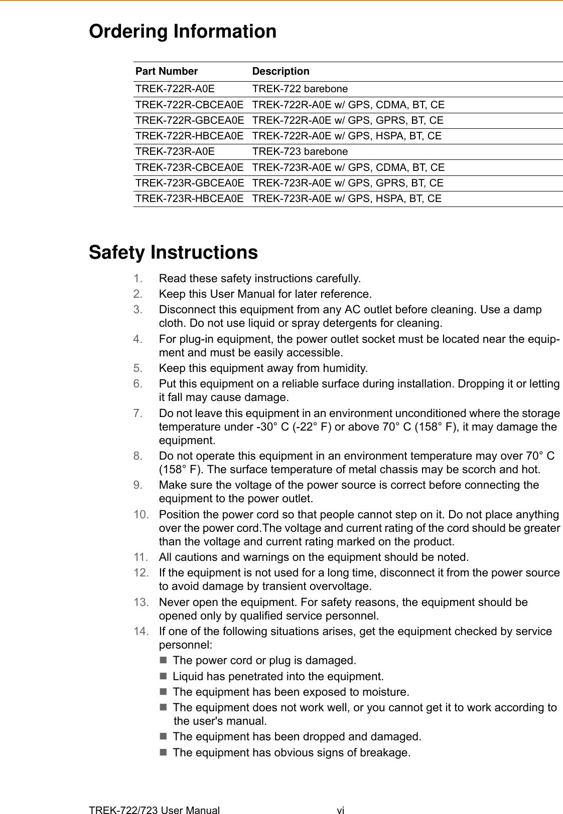 TREK-722/723 User Manual viOrdering InformationSafety Instructions1. Read these safety instructions carefully.2. Keep this User Manual for later reference.3. Disconnect this equipment from any AC outlet before cleaning. Use a damp cloth. Do not use liquid or spray detergents for cleaning.4. For plug-in equipment, the power outlet socket must be located near the equip-ment and must be easily accessible.5. Keep this equipment away from humidity.6. Put this equipment on a reliable surface during installation. Dropping it or letting it fall may cause damage.7. Do not leave this equipment in an environment unconditioned where the storage temperature under -30° C (-22° F) or above 70° C (158° F), it may damage the equipment. 8. Do not operate this equipment in an environment temperature may over 70° C (158° F). The surface temperature of metal chassis may be scorch and hot.9. Make sure the voltage of the power source is correct before connecting the equipment to the power outlet.10. Position the power cord so that people cannot step on it. Do not place anything over the power cord.The voltage and current rating of the cord should be greater than the voltage and current rating marked on the product.11. All cautions and warnings on the equipment should be noted.12. If the equipment is not used for a long time, disconnect it from the power source to avoid damage by transient overvoltage.13. Never open the equipment. For safety reasons, the equipment should be opened only by qualified service personnel.14. If one of the following situations arises, get the equipment checked by service personnel:The power cord or plug is damaged.Liquid has penetrated into the equipment.The equipment has been exposed to moisture.The equipment does not work well, or you cannot get it to work according to the user&apos;s manual.The equipment has been dropped and damaged.The equipment has obvious signs of breakage.Part Number  DescriptionTREK-722R-A0E TREK-722 bareboneTREK-722R-CBCEA0E TREK-722R-A0E w/ GPS, CDMA, BT, CETREK-722R-GBCEA0E  TREK-722R-A0E w/ GPS, GPRS, BT, CETREK-722R-HBCEA0E  TREK-722R-A0E w/ GPS, HSPA, BT, CETREK-723R-A0E TREK-723 bareboneTREK-723R-CBCEA0E TREK-723R-A0E w/ GPS, CDMA, BT, CETREK-723R-GBCEA0E  TREK-723R-A0E w/ GPS, GPRS, BT, CETREK-723R-HBCEA0E  TREK-723R-A0E w/ GPS, HSPA, BT, CE