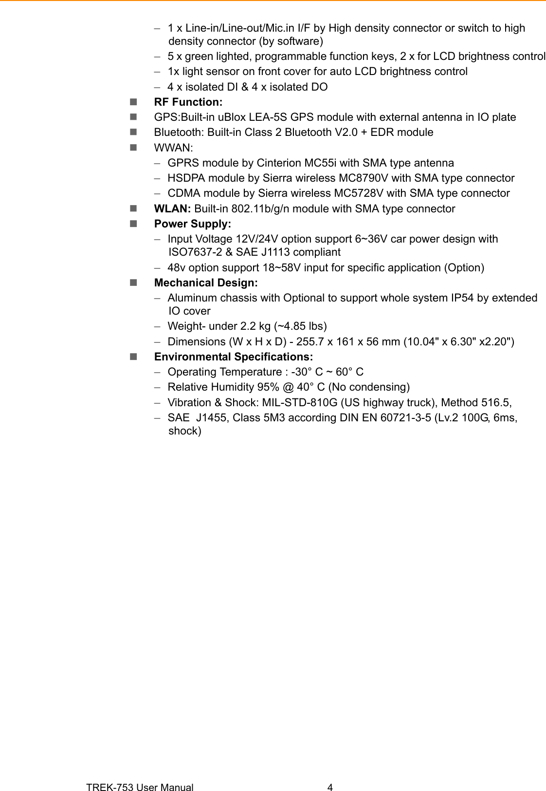 TREK-753 User Manual 4–1 x Line-in/Line-out/Mic.in I/F by High density connector or switch to high density connector (by software)–5 x green lighted, programmable function keys, 2 x for LCD brightness control–1x light sensor on front cover for auto LCD brightness control–4 x isolated DI &amp; 4 x isolated DO RF Function:GPS:Built-in uBlox LEA-5S GPS module with external antenna in IO plateBluetooth: Built-in Class 2 Bluetooth V2.0 + EDR moduleWWAN:–GPRS module by Cinterion MC55i with SMA type antenna–HSDPA module by Sierra wireless MC8790V with SMA type connector–CDMA module by Sierra wireless MC5728V with SMA type connectorWLAN: Built-in 802.11b/g/n module with SMA type connectorPower Supply:–Input Voltage 12V/24V option support 6~36V car power design with      ISO7637-2 &amp; SAE J1113 compliant–48v option support 18~58V input for specific application (Option)Mechanical Design:–Aluminum chassis with Optional to support whole system IP54 by extended IO cover–Weight- under 2.2 kg (~4.85 lbs)–Dimensions (W x H x D) - 255.7 x 161 x 56 mm (10.04&quot; x 6.30&quot; x2.20&quot;)Environmental Specifications:–Operating Temperature : -30° C ~ 60° C–Relative Humidity 95% @ 40° C (No condensing)–Vibration &amp; Shock: MIL-STD-810G (US highway truck), Method 516.5, –SAE  J1455, Class 5M3 according DIN EN 60721-3-5 (Lv.2 100G, 6ms,        shock)