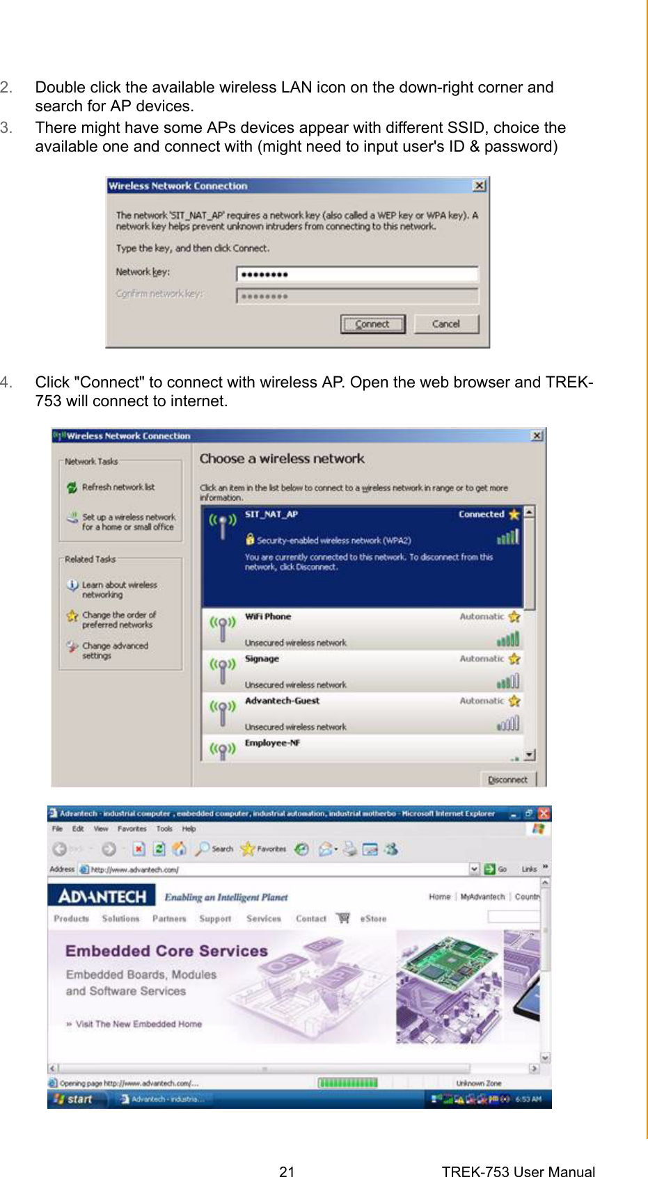 21 TREK-753 User ManualChapter 3 Hardware &amp; Peripheral Installation2. Double click the available wireless LAN icon on the down-right corner and search for AP devices.3. There might have some APs devices appear with different SSID, choice the available one and connect with (might need to input user&apos;s ID &amp; password)4. Click &quot;Connect&quot; to connect with wireless AP. Open the web browser and TREK-753 will connect to internet.