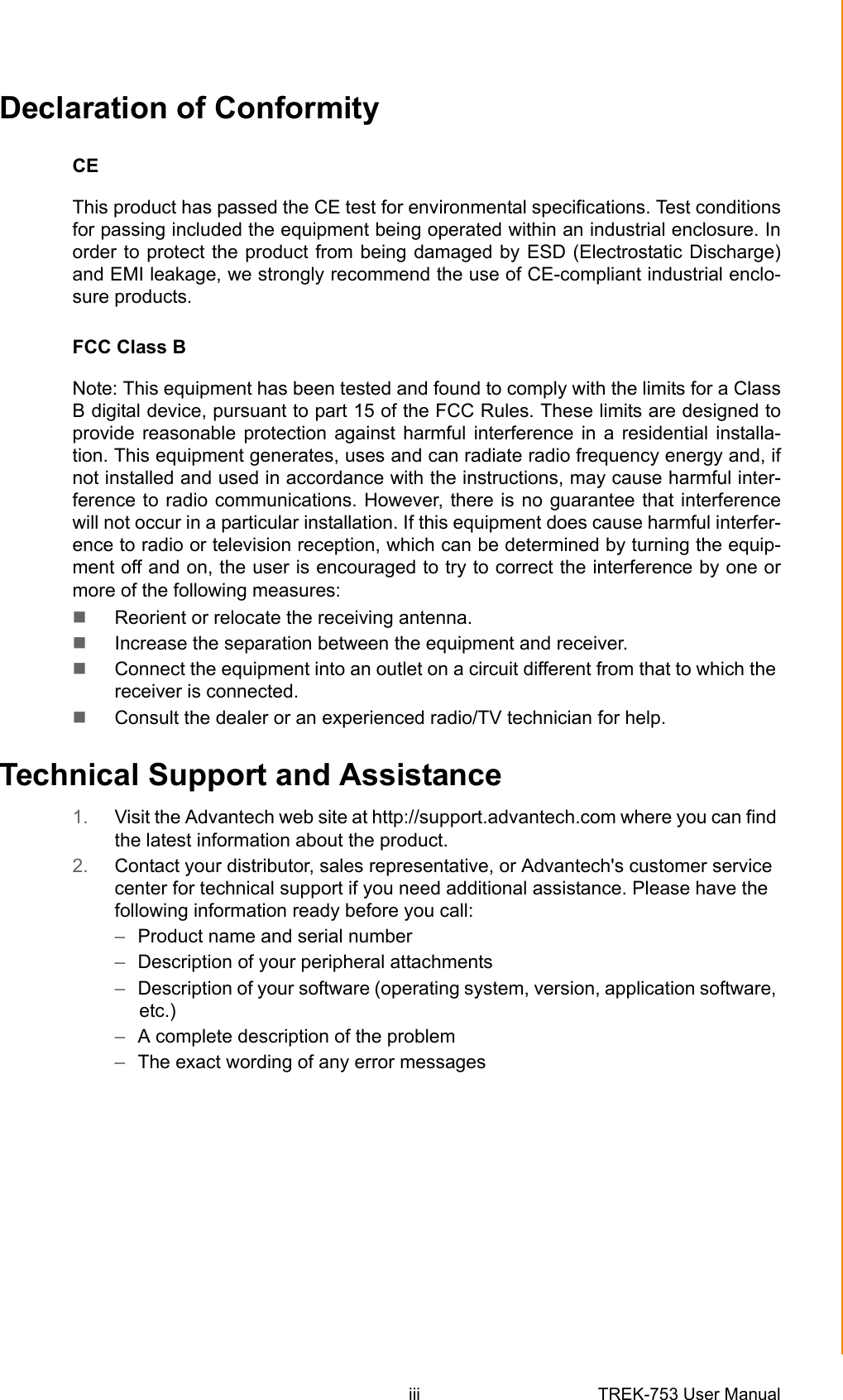 iii TREK-753 User Manual Declaration of ConformityCEThis product has passed the CE test for environmental specifications. Test conditionsfor passing included the equipment being operated within an industrial enclosure. Inorder to protect the product from being damaged by ESD (Electrostatic Discharge)and EMI leakage, we strongly recommend the use of CE-compliant industrial enclo-sure products.FCC Class BNote: This equipment has been tested and found to comply with the limits for a ClassB digital device, pursuant to part 15 of the FCC Rules. These limits are designed toprovide reasonable protection against harmful interference in a residential installa-tion. This equipment generates, uses and can radiate radio frequency energy and, ifnot installed and used in accordance with the instructions, may cause harmful inter-ference to radio communications. However, there is no guarantee that interferencewill not occur in a particular installation. If this equipment does cause harmful interfer-ence to radio or television reception, which can be determined by turning the equip-ment off and on, the user is encouraged to try to correct the interference by one ormore of the following measures: Reorient or relocate the receiving antenna. Increase the separation between the equipment and receiver. Connect the equipment into an outlet on a circuit different from that to which the receiver is connected. Consult the dealer or an experienced radio/TV technician for help.Technical Support and Assistance1. Visit the Advantech web site at http://support.advantech.com where you can find the latest information about the product.2. Contact your distributor, sales representative, or Advantech&apos;s customer service center for technical support if you need additional assistance. Please have the following information ready before you call:–Product name and serial number–Description of your peripheral attachments–Description of your software (operating system, version, application software, etc.)–A complete description of the problem–The exact wording of any error messages