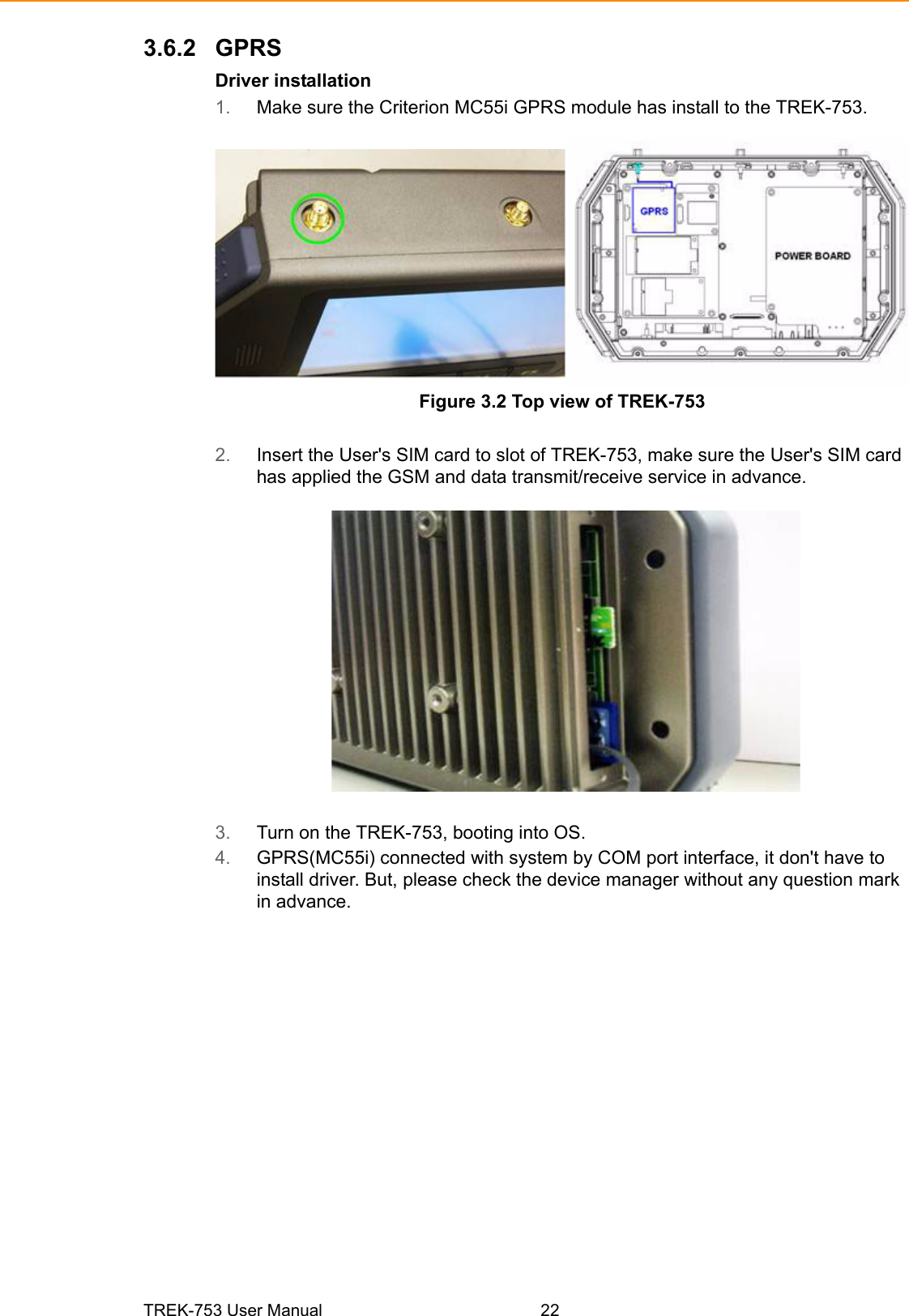 TREK-753 User Manual 223.6.2 GPRSDriver installation1. Make sure the Criterion MC55i GPRS module has install to the TREK-753.Figure 3.2 Top view of TREK-7532. Insert the User&apos;s SIM card to slot of TREK-753, make sure the User&apos;s SIM card has applied the GSM and data transmit/receive service in advance.3. Turn on the TREK-753, booting into OS.4. GPRS(MC55i) connected with system by COM port interface, it don&apos;t have to install driver. But, please check the device manager without any question mark in advance.