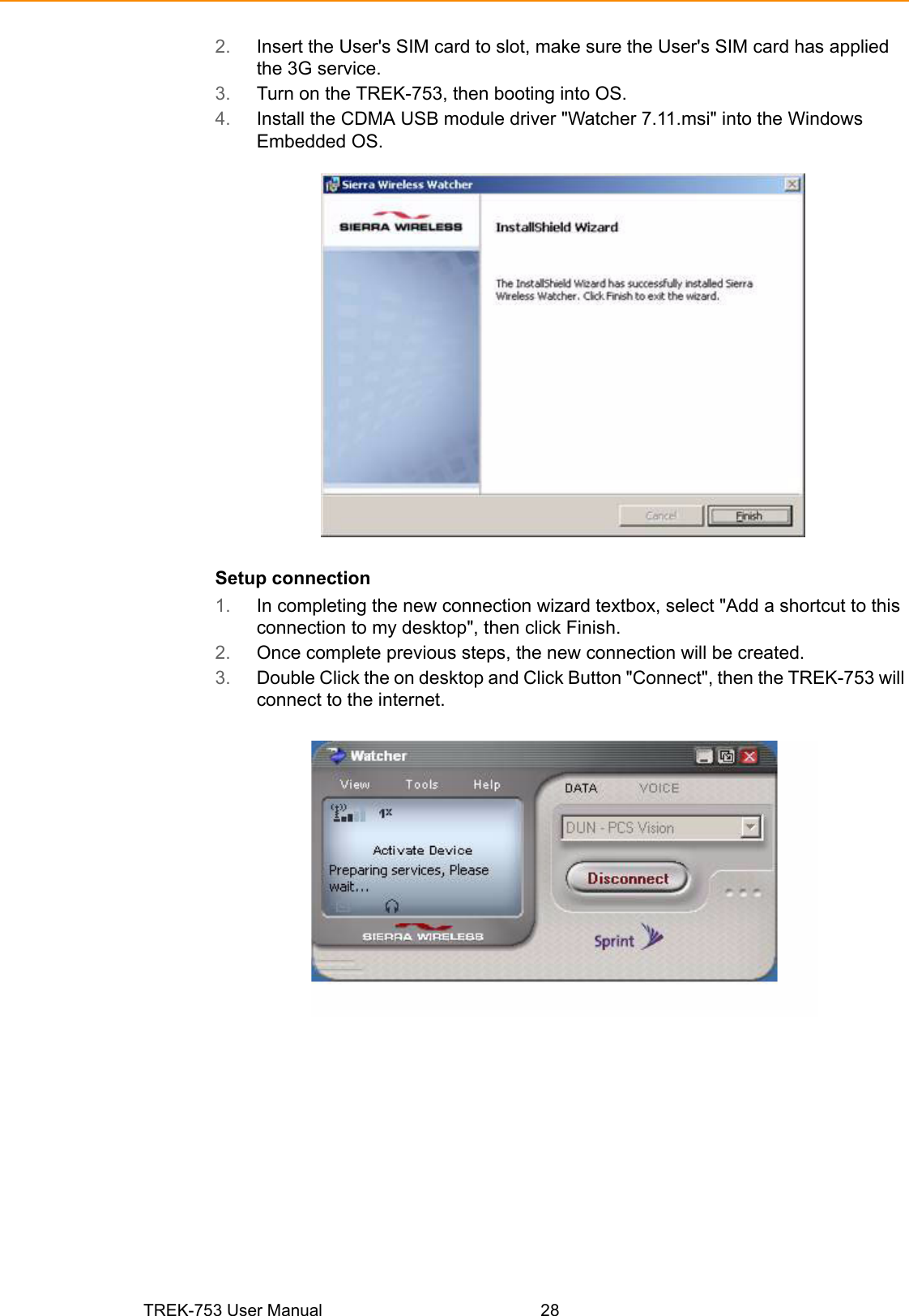 TREK-753 User Manual 282. Insert the User&apos;s SIM card to slot, make sure the User&apos;s SIM card has applied the 3G service.3. Turn on the TREK-753, then booting into OS.4. Install the CDMA USB module driver &quot;Watcher 7.11.msi&quot; into the Windows Embedded OS.Setup connection1. In completing the new connection wizard textbox, select &quot;Add a shortcut to this connection to my desktop&quot;, then click Finish.2. Once complete previous steps, the new connection will be created.3. Double Click the on desktop and Click Button &quot;Connect&quot;, then the TREK-753 will connect to the internet.