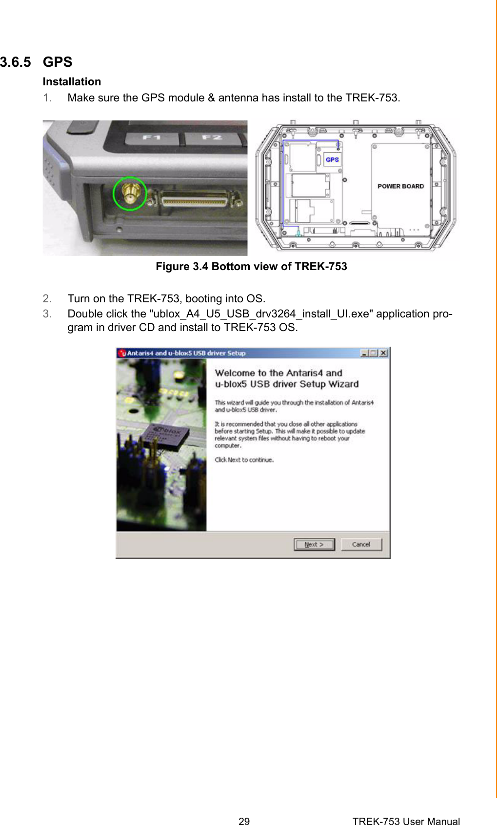 29 TREK-753 User ManualChapter 3 Hardware &amp; Peripheral Installation3.6.5 GPSInstallation1. Make sure the GPS module &amp; antenna has install to the TREK-753.Figure 3.4 Bottom view of TREK-7532. Turn on the TREK-753, booting into OS.3. Double click the &quot;ublox_A4_U5_USB_drv3264_install_UI.exe&quot; application pro-gram in driver CD and install to TREK-753 OS.