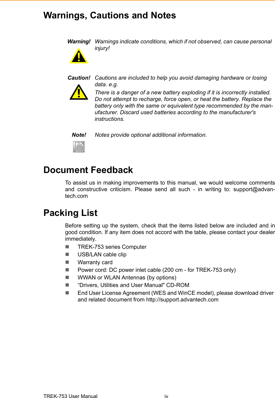 TREK-753 User Manual ivWarnings, Cautions and NotesDocument FeedbackTo assist us in making improvements to this manual, we would welcome commentsand constructive criticism. Please send all such - in writing to: support@advan-tech.comPacking ListBefore setting up the system, check that the items listed below are included and ingood condition. If any item does not accord with the table, please contact your dealerimmediately.TREK-753 series ComputerUSB/LAN cable clipWarranty card Power cord: DC power inlet cable (200 cm - for TREK-753 only)WWAN or WLAN Antennas (by options)“Drivers, Utilities and User Manual&quot; CD-ROMEnd User License Agreement (WES and WinCE model), please download driver and related document from http://support.advantech.comWarning! Warnings indicate conditions, which if not observed, can cause personal injury!Caution! Cautions are included to help you avoid damaging hardware or losing data. e.g.There is a danger of a new battery exploding if it is incorrectly installed. Do not attempt to recharge, force open, or heat the battery. Replace the battery only with the same or equivalent type recommended by the man-ufacturer. Discard used batteries according to the manufacturer&apos;s instructions.Note! Notes provide optional additional information.