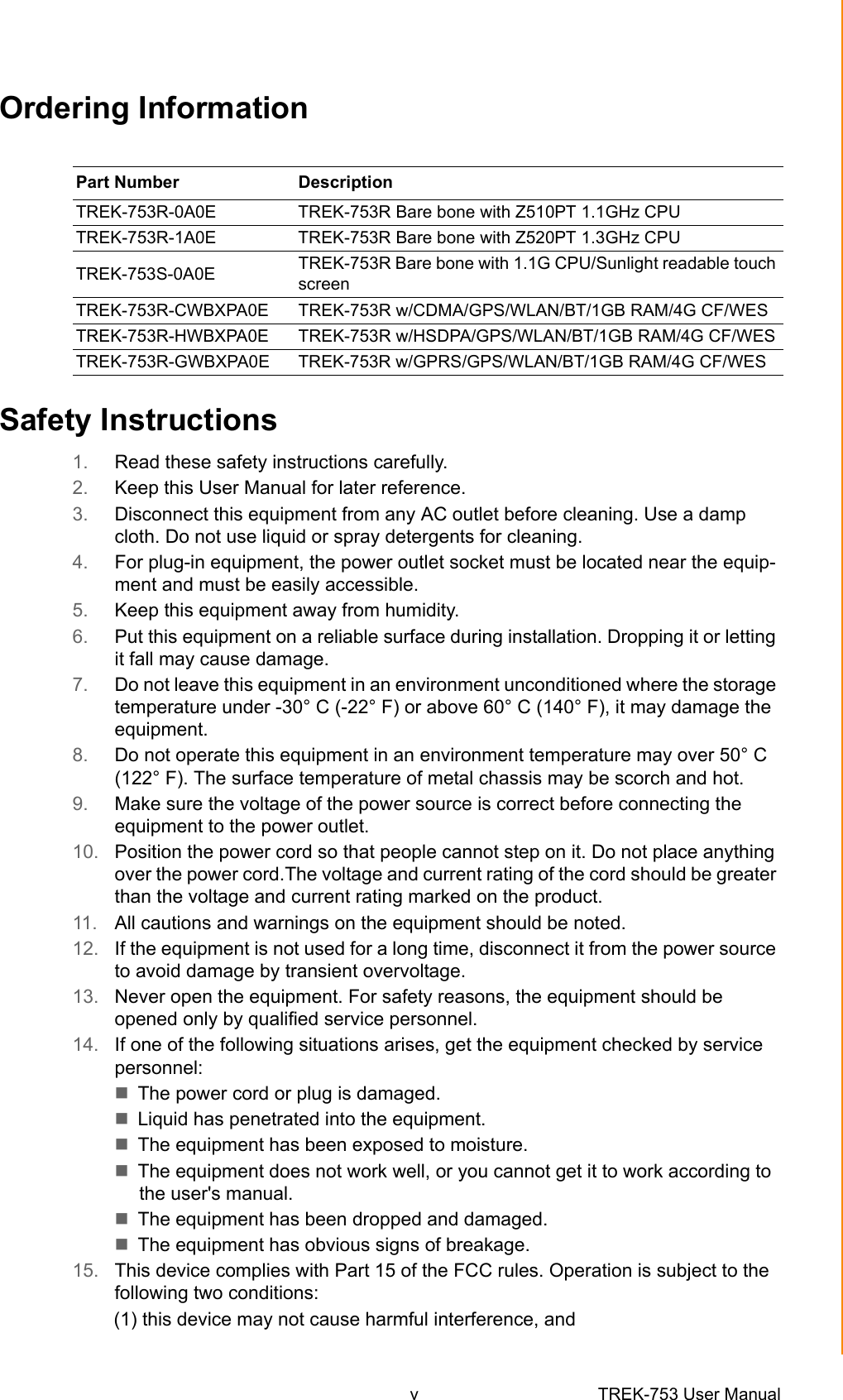 v TREK-753 User Manual Ordering InformationSafety Instructions1. Read these safety instructions carefully.2. Keep this User Manual for later reference.3. Disconnect this equipment from any AC outlet before cleaning. Use a damp cloth. Do not use liquid or spray detergents for cleaning.4. For plug-in equipment, the power outlet socket must be located near the equip-ment and must be easily accessible.5. Keep this equipment away from humidity.6. Put this equipment on a reliable surface during installation. Dropping it or letting it fall may cause damage.7. Do not leave this equipment in an environment unconditioned where the storage temperature under -30° C (-22° F) or above 60° C (140° F), it may damage the equipment. 8. Do not operate this equipment in an environment temperature may over 50° C (122° F). The surface temperature of metal chassis may be scorch and hot.9. Make sure the voltage of the power source is correct before connecting the equipment to the power outlet.10. Position the power cord so that people cannot step on it. Do not place anything over the power cord.The voltage and current rating of the cord should be greater than the voltage and current rating marked on the product.11. All cautions and warnings on the equipment should be noted.12. If the equipment is not used for a long time, disconnect it from the power source to avoid damage by transient overvoltage.13. Never open the equipment. For safety reasons, the equipment should be opened only by qualified service personnel.14. If one of the following situations arises, get the equipment checked by service personnel:The power cord or plug is damaged.Liquid has penetrated into the equipment.The equipment has been exposed to moisture.The equipment does not work well, or you cannot get it to work according to the user&apos;s manual.The equipment has been dropped and damaged.The equipment has obvious signs of breakage.15. This device complies with Part 15 of the FCC rules. Operation is subject to the following two conditions: (1) this device may not cause harmful interference, and Part Number  DescriptionTREK-753R-0A0E  TREK-753R Bare bone with Z510PT 1.1GHz CPUTREK-753R-1A0E  TREK-753R Bare bone with Z520PT 1.3GHz CPUTREK-753S-0A0E  TREK-753R Bare bone with 1.1G CPU/Sunlight readable touch screenTREK-753R-CWBXPA0E TREK-753R w/CDMA/GPS/WLAN/BT/1GB RAM/4G CF/WESTREK-753R-HWBXPA0E TREK-753R w/HSDPA/GPS/WLAN/BT/1GB RAM/4G CF/WESTREK-753R-GWBXPA0E TREK-753R w/GPRS/GPS/WLAN/BT/1GB RAM/4G CF/WES