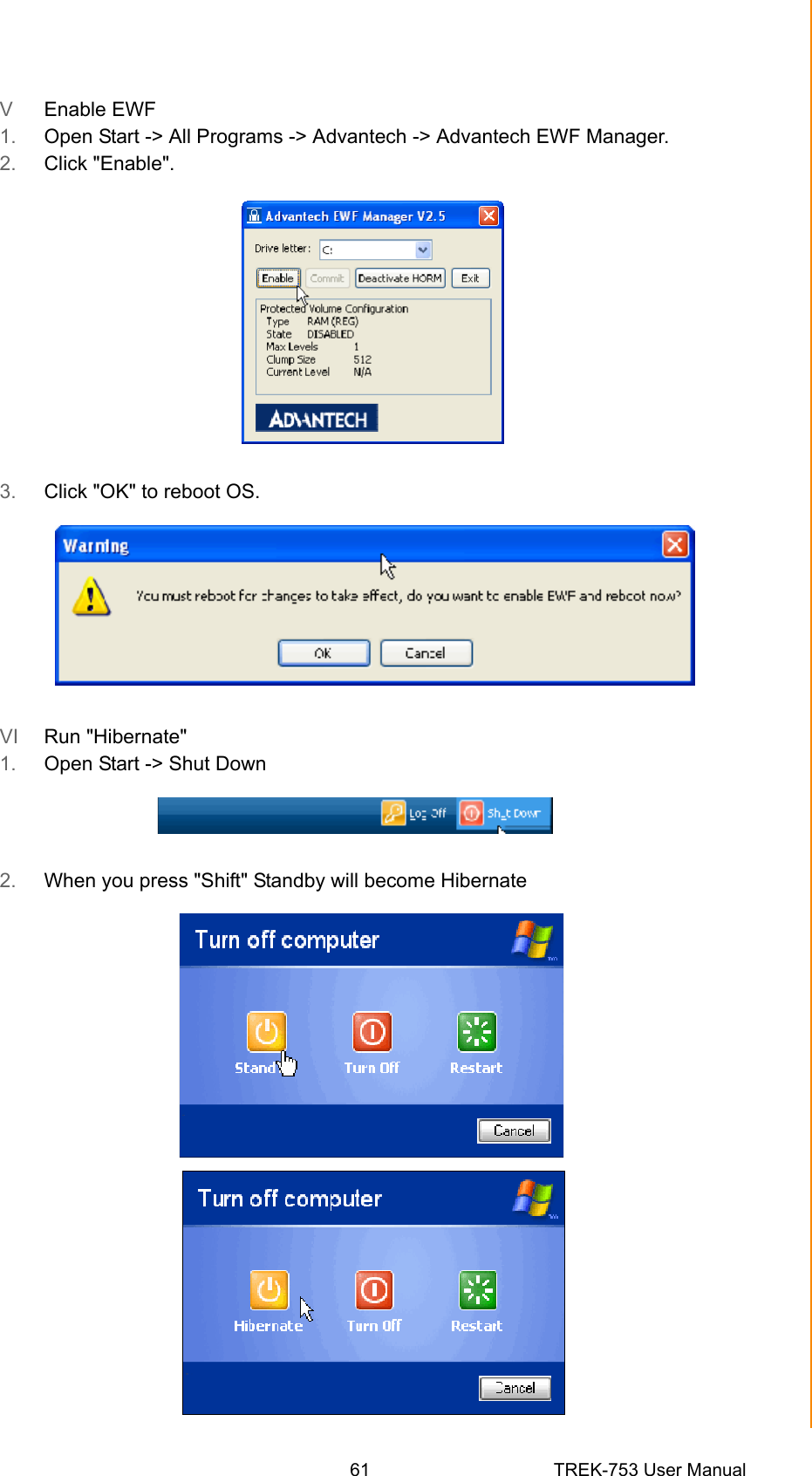 61 TREK-753 User ManualAppendix B EWF(Enhanced Write Filter)Manager SOPV  Enable EWF1. Open Start -&gt; All Programs -&gt; Advantech -&gt; Advantech EWF Manager.2. Click &quot;Enable&quot;.3. Click &quot;OK&quot; to reboot OS.VI  Run &quot;Hibernate&quot;1. Open Start -&gt; Shut Down2. When you press &quot;Shift&quot; Standby will become Hibernate