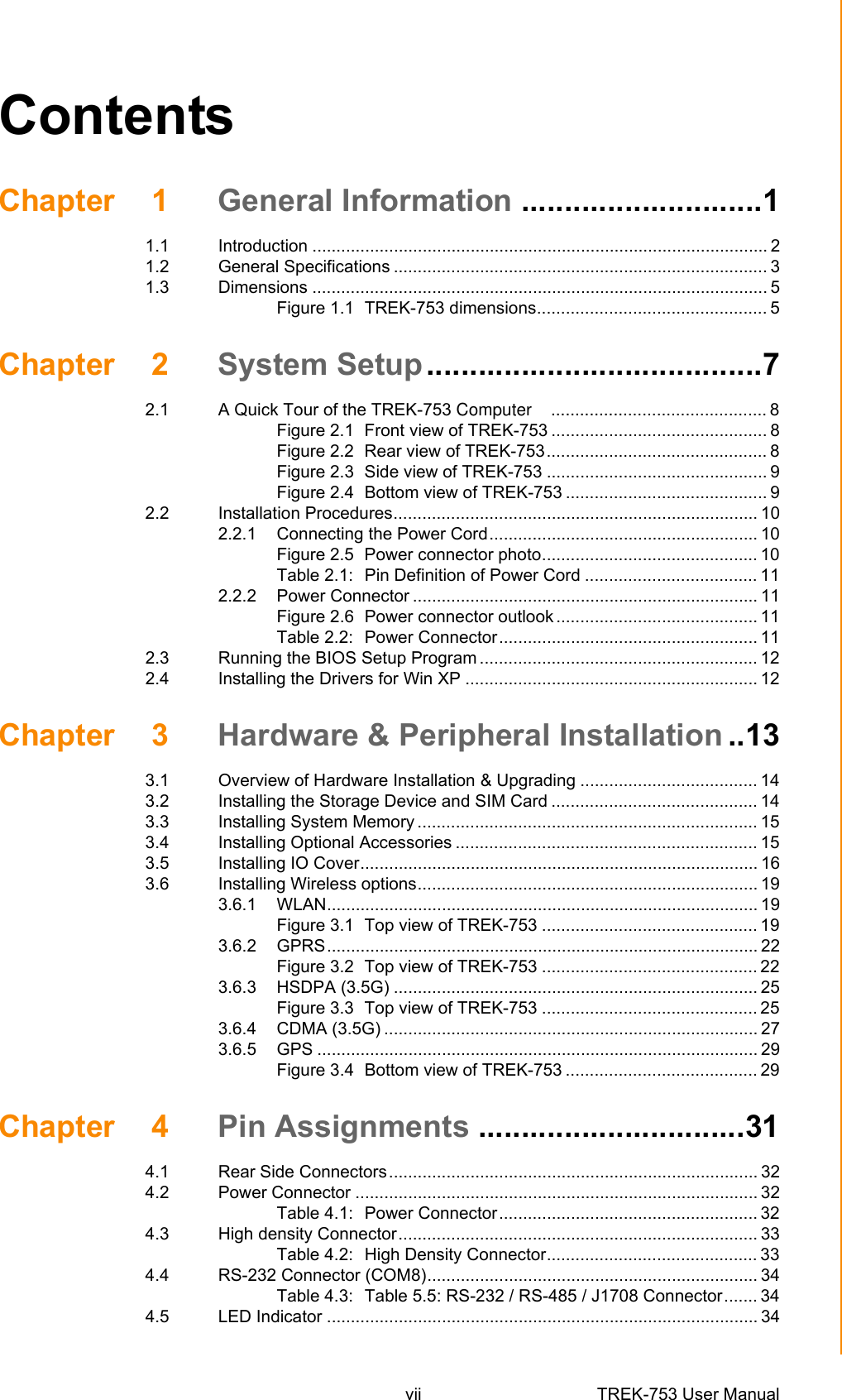 vii TREK-753 User Manual ContentsChapter 1 General Information ............................11.1 Introduction ............................................................................................... 21.2 General Specifications .............................................................................. 31.3 Dimensions ............................................................................................... 5Figure 1.1 TREK-753 dimensions................................................ 5Chapter 2 System Setup.......................................72.1 A Quick Tour of the TREK-753 Computer    ............................................. 8Figure 2.1 Front view of TREK-753 ............................................. 8Figure 2.2 Rear view of TREK-753.............................................. 8Figure 2.3 Side view of TREK-753 .............................................. 9Figure 2.4 Bottom view of TREK-753 .......................................... 92.2 Installation Procedures............................................................................ 102.2.1 Connecting the Power Cord........................................................ 10Figure 2.5 Power connector photo............................................. 10Table 2.1: Pin Definition of Power Cord .................................... 112.2.2 Power Connector ........................................................................ 11Figure 2.6 Power connector outlook .......................................... 11Table 2.2: Power Connector...................................................... 112.3 Running the BIOS Setup Program .......................................................... 122.4 Installing the Drivers for Win XP ............................................................. 12Chapter 3 Hardware &amp; Peripheral Installation ..133.1 Overview of Hardware Installation &amp; Upgrading ..................................... 143.2 Installing the Storage Device and SIM Card ........................................... 143.3 Installing System Memory ....................................................................... 153.4 Installing Optional Accessories ............................................................... 153.5 Installing IO Cover................................................................................... 163.6 Installing Wireless options....................................................................... 193.6.1 WLAN.......................................................................................... 19Figure 3.1 Top view of TREK-753 ............................................. 193.6.2 GPRS.......................................................................................... 22Figure 3.2 Top view of TREK-753 ............................................. 223.6.3 HSDPA (3.5G) ............................................................................ 25Figure 3.3 Top view of TREK-753 ............................................. 253.6.4 CDMA (3.5G) .............................................................................. 273.6.5 GPS ............................................................................................ 29Figure 3.4 Bottom view of TREK-753 ........................................ 29Chapter 4 Pin Assignments ...............................314.1 Rear Side Connectors............................................................................. 324.2 Power Connector .................................................................................... 32Table 4.1: Power Connector...................................................... 324.3 High density Connector........................................................................... 33Table 4.2: High Density Connector............................................ 334.4 RS-232 Connector (COM8)..................................................................... 34Table 4.3: Table 5.5: RS-232 / RS-485 / J1708 Connector....... 344.5 LED Indicator .......................................................................................... 34