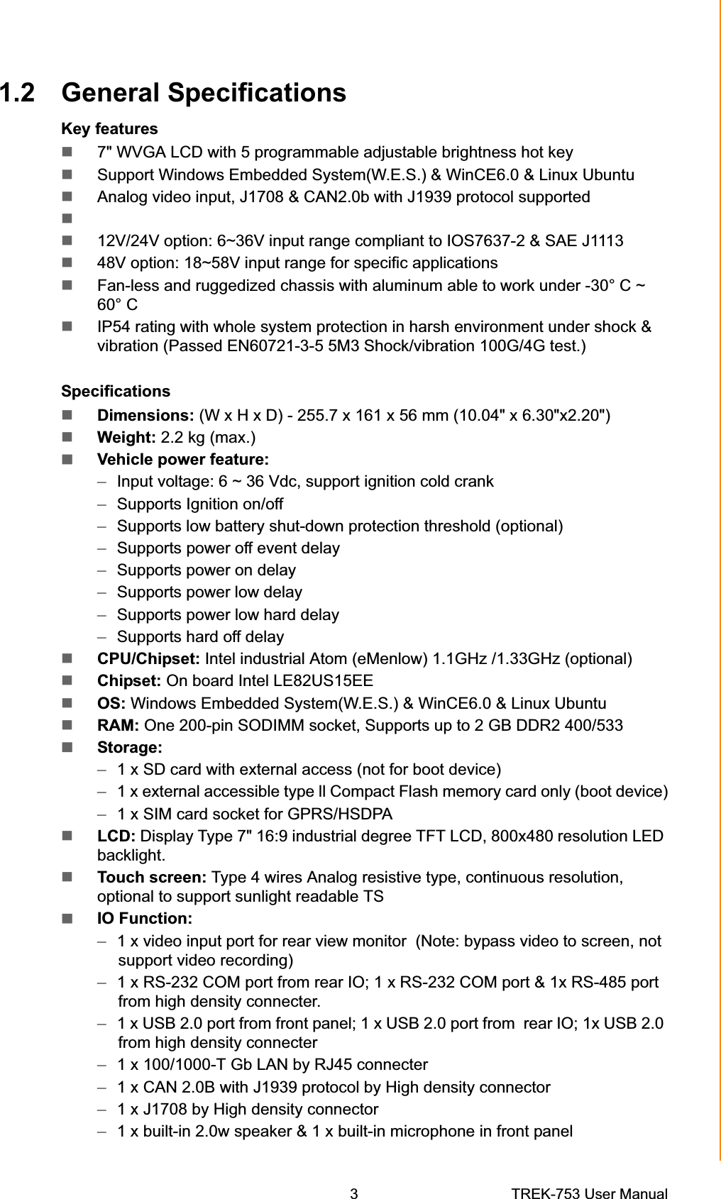 1.2 General Specifications Key features 7&quot; WVGA LCD with 5 programmable adjustable brightness hot key Support Windows Embedded System(W.E.S.) &amp; WinCE6.0 &amp; Linux Ubuntu Analog video input, J1708 &amp; CAN2.0b with J1939 protocol supported 12V/24V option: 6~36V input range compliant to IOS7637-2 &amp; SAE J1113 48V option: 18~58V input range for specific applications  Fan-less and ruggedized chassis with aluminum able to work under -30° C ~ 60° C IP54 rating with whole system protection in harsh environment under shock &amp; vibration (Passed EN60721-3-5 5M3 Shock/vibration 100G/4G test.) SpecificationsDimensions: (W x H x D) - 255.7 x 161 x 56 mm (10.04&quot; x 6.30&quot;x2.20&quot;)Weight: 2.2 kg (max.)Vehicle power feature:–Input voltage: 6 ~ 36 Vdc, support ignition cold crank –Supports Ignition on/off –Supports low battery shut-down protection threshold (optional) –Supports power off event delay –Supports power on delay –Supports power low delay –Supports power low hard delay –Supports hard off delay CPU/Chipset: Intel industrial Atom (eMenlow) 1.1GHz /1.33GHz (optional) Chipset: On board Intel LE82US15EE OS: Windows Embedded System(W.E.S.) &amp; WinCE6.0 &amp; Linux Ubuntu RAM: One 200-pin SODIMM socket, Supports up to 2 GB DDR2 400/533 Storage: –1 x SD card with external access (not for boot device) –1 x external accessible type ll Compact Flash memory card only (boot device) –1 x SIM card socket for GPRS/HSDPA LCD: Display Type 7&quot; 16:9 industrial degree TFT LCD, 800x480 resolution LED backlight.Touch screen: Type 4 wires Analog resistive type, continuous resolution, optional to support sunlight readable TS IO Function: –1 x video input port for rear view monitor  (Note: bypass video to screen, not support video recording) –1 x RS-232 COM port from rear IO; 1 x RS-232 COM port &amp; 1x RS-485 port from high density connecter. –1 x USB 2.0 port from front panel; 1 x USB 2.0 port from  rear IO; 1x USB 2.0 from high density connecter –1 x 100/1000-T Gb LAN by RJ45 connecter –1 x CAN 2.0B with J1939 protocol by High density connector –1 x J1708 by High density connector –1 x built-in 2.0w speaker &amp; 1 x built-in microphone in front panel Chapter 1  General Information3 TREK-753 User Manual 