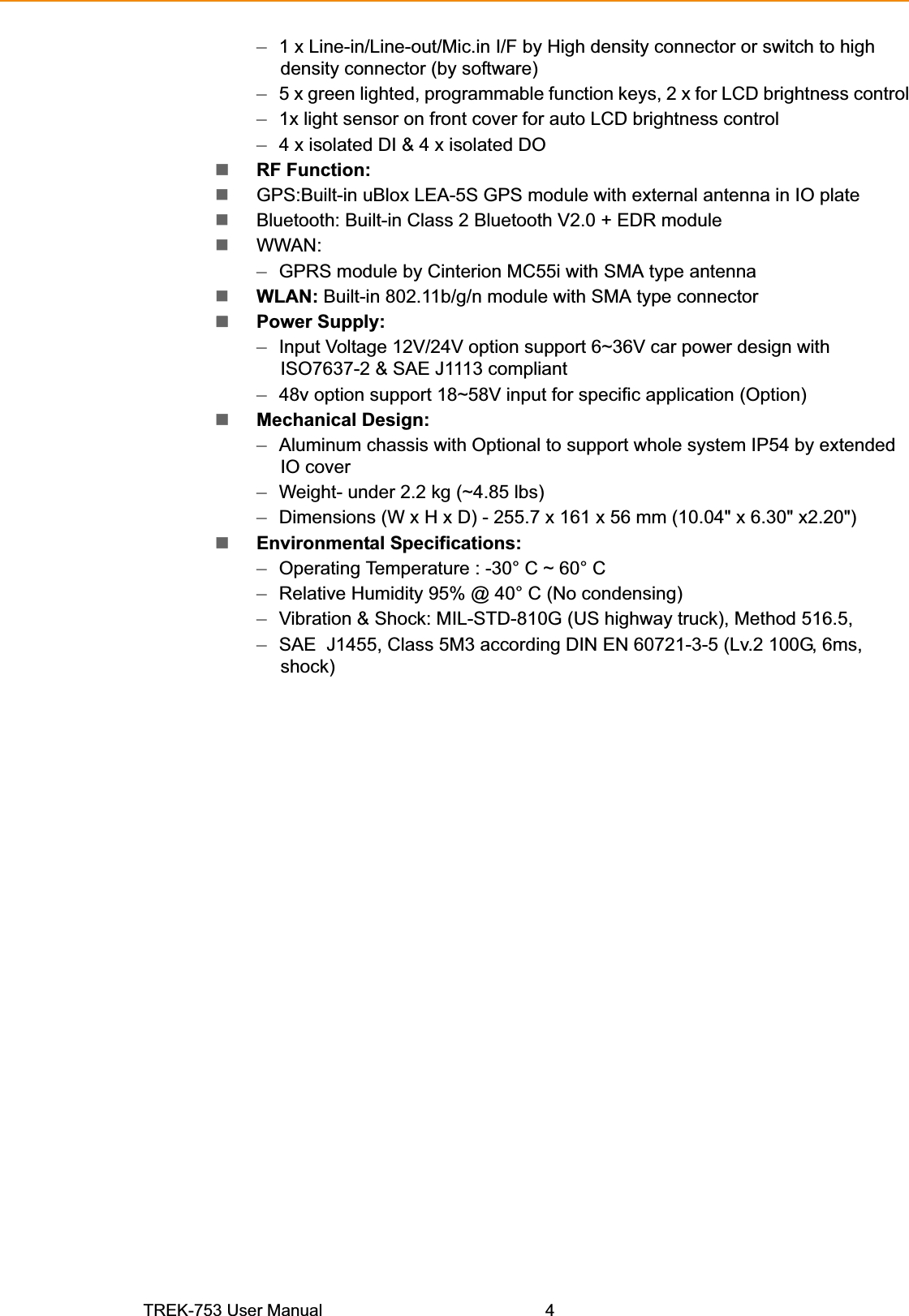 –1 x Line-in/Line-out/Mic.in I/F by High density connector or switch to high density connector (by software) –5 x green lighted, programmable function keys, 2 x for LCD brightness control –1x light sensor on front cover for auto LCD brightness control –4 x isolated DI &amp; 4 x isolated DO RF Function: GPS:Built-in uBlox LEA-5S GPS module with external antenna in IO plate Bluetooth: Built-in Class 2 Bluetooth V2.0 + EDR module WWAN: –GPRS module by Cinterion MC55i with SMA type antenna WLAN: Built-in 802.11b/g/n module with SMA type connector Power Supply: –Input Voltage 12V/24V option support 6~36V car power design with  ISO7637-2 &amp; SAE J1113 compliant –48v option support 18~58V input for specific application (Option) Mechanical Design: –Aluminum chassis with Optional to support whole system IP54 by extended IO cover –Weight- under 2.2 kg (~4.85 lbs) –Dimensions (W x H x D) - 255.7 x 161 x 56 mm (10.04&quot; x 6.30&quot; x2.20&quot;) Environmental Specifications: –Operating Temperature : -30° C ~ 60° C –Relative Humidity 95% @ 40° C (No condensing) –Vibration &amp; Shock: MIL-STD-810G (US highway truck), Method 516.5, –SAE  J1455, Class 5M3 according DIN EN 60721-3-5 (Lv.2 100G, 6ms,  shock)TREK-753 User Manual 4