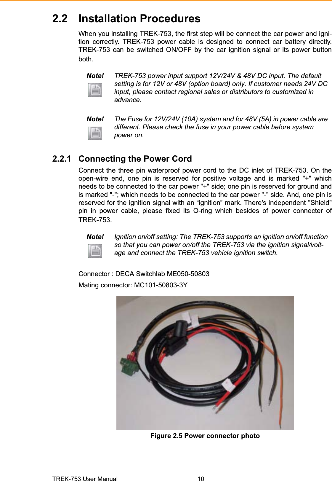 2.2 Installation ProceduresWhen you installing TREK-753, the first step will be connect the car power and igni-tion correctly. TREK-753 power cable is designed to connect car battery directly. TREK-753 can be switched ON/OFF by the car ignition signal or its power button both. Note! TREK-753 power input support 12V/24V &amp; 48V DC input. The default setting is for 12V or 48V (option board) only. If customer needs 24V DC input, please contact regional sales or distributors to customized in advance. Note! The Fuse for 12V/24V (10A) system and for 48V (5A) in power cable are different. Please check the fuse in your power cable before system power on. 2.2.1 Connecting the Power Cord Connect the three pin waterproof power cord to the DC inlet of TREK-753. On the open-wire end, one pin is reserved for positive voltage and is marked &quot;+&quot; which needs to be connected to the car power &quot;+&quot; side; one pin is reserved for ground and is marked &quot;-&quot;; which needs to be connected to the car power &quot;-&quot; side. And, one pin is reserved for the ignition signal with an “ignition” mark. There&apos;s independent &quot;Shield&quot; pin in power cable, please fixed its O-ring which besides of power connecter of TREK-753.Note! Ignition on/off setting: The TREK-753 supports an ignition on/off function so that you can power on/off the TREK-753 via the ignition signal/volt-age and connect the TREK-753 vehicle ignition switch. Connector : DECA Switchlab ME050-50803Mating connector: MC101-50803-3YFigure 2.5 Power connector photo TREK-753 User Manual 10 