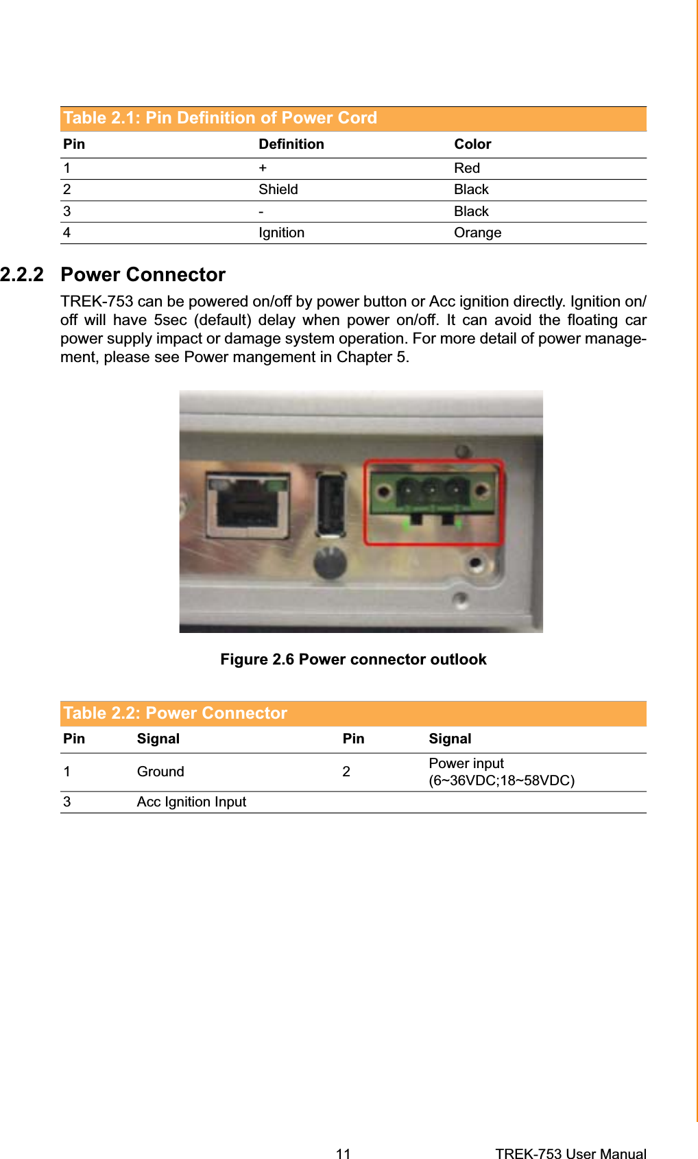 Table 2.1: Pin Definition of Power Cord Pin Definition Color 1+Red2 Shield Black3- Black4 Ignition Orange 2.2.2 Power Connector TREK-753 can be powered on/off by power button or Acc ignition directly. Ignition on/ off will have 5sec (default) delay when power on/off. It can avoid the floating car power supply impact or damage system operation. For more detail of power manage-ment, please see Power mangement in Chapter 5. Figure 2.6 Power connector outlook Table 2.2: Power Connector Pin Signal Pin Signal1Ground 2 Power input (6~36VDC;18~58VDC) 3 Acc Ignition Input Chapter 2  System Setup11 TREK-753 User Manual 