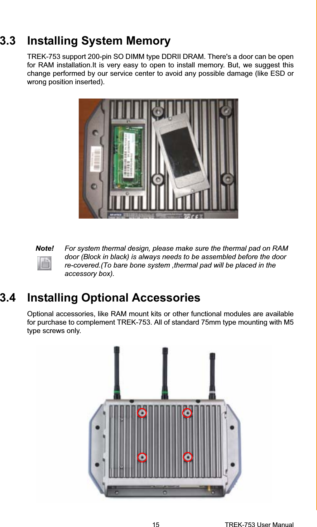 3.3 Installing System MemoryTREK-753 support 200-pin SO DIMM type DDRII DRAM. There&apos;s a door can be open for RAM installation.It is very easy to open to install memory. But, we suggest this change performed by our service center to avoid any possible damage (like ESD or wrong position inserted). Note! For system thermal design, please make sure the thermal pad on RAM door (Block in black) is always needs to be assembled before the door re-covered.(To bare bone system ,thermal pad will be placed in the accessory box). 3.4 Installing Optional Accessories Optional accessories, like RAM mount kits or other functional modules are available for purchase to complement TREK-753. All of standard 75mm type mounting with M5 type screws only. Chapter 3  Hardware &amp; Peripheral Installation15 TREK-753 User Manual 