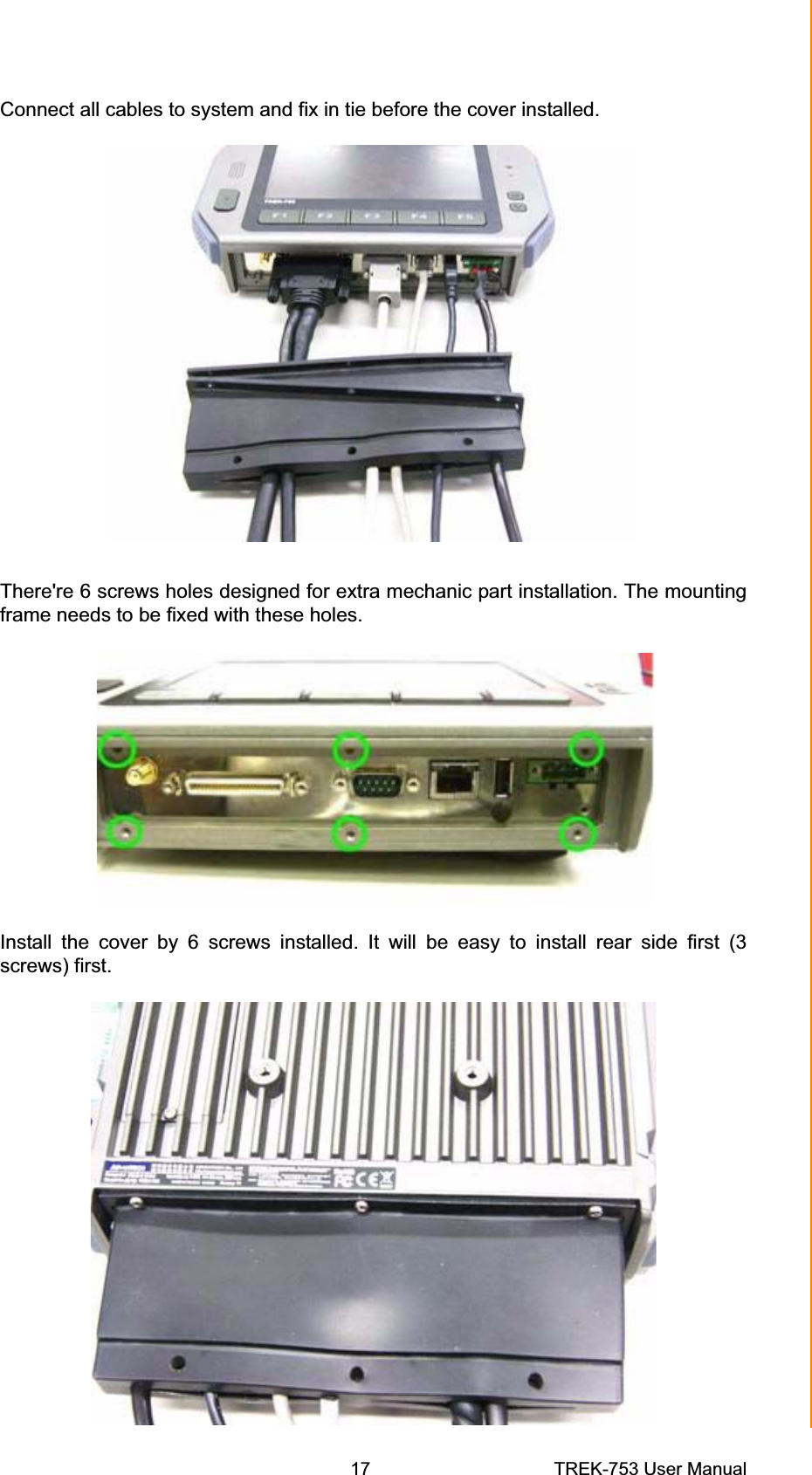Connect all cables to system and fix in tie before the cover installed. There&apos;re 6 screws holes designed for extra mechanic part installation. The mounting frame needs to be fixed with these holes. Install the cover by 6 screws installed. It will be easy to install rear side first (3 screws) first. Chapter 3  Hardware &amp; Peripheral Installation17 TREK-753 User Manual 