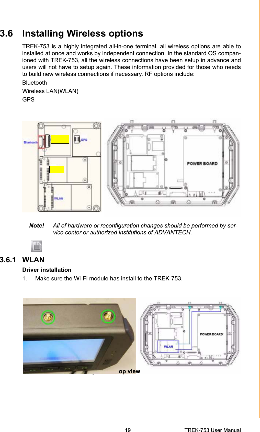 3.1 T  of TREK-7533.6 Installing Wireless optionsTREK-753 is a highly integrated all-in-one terminal, all wireless options are able to installed at once and works by independent connection. In the standard OS compan-ioned with TREK-753, all the wireless connections have been setup in advance and users will not have to setup again. These information provided for those who needs to build new wireless connections if necessary. RF options include: Bluetooth GPSWireless LAN(WLAN) Note! All of hardware or reconfiguration changes should be performed by ser-vice center or authorized institutions of ADVANTECH. 3.6.1 WLAN Driver installation 1. Make sure the Wi-Fi module has install to the TREK-753. Figure op view Chapter 3  Hardware &amp; Peripheral Installation19 TREK-753 User Manual 